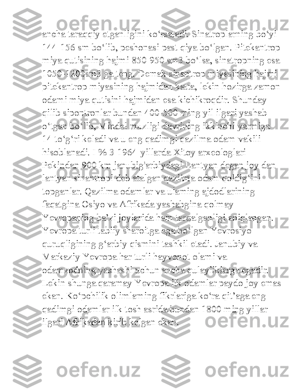 ancha taraqqiy etganligini ko‘rsatadi. Sinatroplarning bo‘yi 
144-156 sm bo‘lib, peshonasi past qiya bo‘lgan. Pitekantrop
miya qutisining hajmi 850-950 sm3 bo‘lsa, sinatropning esa
1050-1200sm3 ga teng. Demak sinantrop miyasining hajmi 
pitekantrop miyasining hajmidan katta, lekin hozirga zamon
odami miya qutisini hajmidan esa kichikroqdir. Shunday 
qilib sipontronlar bundan 400-500 ming yil ilgari yashab 
o‘tgan bo‘lib, Mindel muzligi davrining ikkinchi yarmiga 
14 to‘g‘ri keladi va u eng qadimgi qazilma odam vakili 
hisoblanadi. I % 3-1964-yillarda Xitoy arxeologlari 
Pekindan 900 km janubig'arbiydagi Lantyan degan joy dan 
lantyan sinantropi deb atalgan qazilma odam qoldig‘ini 
topganlar. Qazilma odamlar va ulaming ajdodlarining 
faqatgina Osiyo va Afrikada yashabgina qolmay 
Yevropaning ba’zi joylarida ham tarqalganligi aniqlangan. 
Yevropa turli tabiiy sharoitga ega bo‘lgan Yevrosiyo 
quruqligining g‘arbiy qismini tashkil etadi. Janubiy va 
Markaziy Yevropa har turli hayvonot olami va 
odamzodning yashashi uchun ancha qulayliklarga egadir. 
Lekin shunga qaramay Yevropa ilk odamlar paydo joy emas
ekan. Ko‘pchilik olimlaming fikrlariga ko‘ra qit’aga eng 
qadimgi odamlar ilk tosh asrida bundan 1800 ming yillar 
ilgari Afrikadan kirib kelgan ekan. 