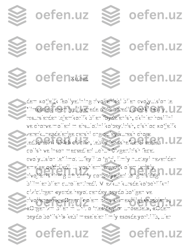                             Xulosa
dam xo‘jalik faoliyatining rivojlanishi bilan evolyutsion ta 
’limotning ahamiyati yanada ortib boradi, chunki tabiiy 
resurslardan tejamkorlik bilan foydalanish, ekinlar hosilini 
va chorva mollari m ahsulotini ko'paytirish, qishloq xo‘jalik
zararkunandalariga qarshi eng qulay kurash chora-
tadbirlarini ishlab chiqish, tabiiy landshaftlarni saqlab 
qolish va inson maqsadlari uchun 0‘zgartirish faqat 
evolyutsion ta’limot tufayli to ‘g‘ri, ilmiy nuqtayi nazaridan
amalga oshiriladi. U yoshlarni organik olam tarixiy 
rivojlanishining um um iy qonuniyatlari to ‘g‘risidagi 
bilimlar bilan qurollantiradi. M azkur kursda ko'pchilikni 
qiziqtirgan «yerda hayot qanday paydo bo‘lgan va 
rivojlangan», «Organik olam ning xilmaxilligi sabablari», 
«Organizm bilan m uhit o ‘rtasidagi m unosabat», «Odam 
paydo bo‘lishi» kabi masalalar ilmiy asosda yoritilib, ular  