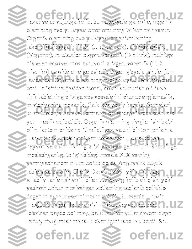 nazariyalar vujudga kelib, bu nazariyalarga ko‘ra, organik 
olam ning evolyutsiyasi biror omilning ta ’siri natijasidir. 
Organik olam ning evolyutsiyasi organizmlarning 
takomillashishga intilishi (J.B. Lamark), alohidalanishi 
(Vegener), m utatsion o'zgaruvchanlik (D e Friz), muhitga 
nisbatan adekvat moslashuvchi o ‘zgaruvchanlik (T.D. 
Lisenko) asosida amalga oshadi, degan g'oyalar shular jum -
lasidandir. Organik olam ning evolyutsiyasi faqat yagona 
omil ta ’siri natijasidan iborat, deb tushuntirish o ‘lik va 
tirik tabiatning o ‘ziga xos xossalarini chuqur anglamaslik, 
m ateriyaning mexanik, fizik-kimyoviy harakat formalari 
bilan biologik harakat formalari o'rtasidagi farqqa tushunib 
yet- maslik oqibatidir. Organik olamning rivojlanishi ba’zi 
olim lar tom onidan e ’tirof etilgan va uni bir tom onlam a 
tushunishga urinish bo‘lgan bo'lsa ham , lekin har bir 
hayvon va o'sim likning o ‘zi yashayotgan m uhit sharoitiga 
moslashganligi to ‘g‘risidagi masala XIX asrning 
yarmigacha nom n'lum bo‘lib qoldi. Angliyalik buyuk 
tabiatshunos olim Charlz Darvin 1859- yill o ’/.ining 
«Tabiiy tanlanish yo‘li bilan turlarning kelib chiqishi yoki 
yashash uchun moslashgan zotlarning saqlanib qolishi» 
degan m ashhur asarini nashr ettirdi. Bu asarda u hozir 
mavjud boMgan barcha o‘simliklar, hayvonlar, odam 
to'satdan paydo bo‘lmay, balki million yillar davom etgan 
tarixiy rivojlanish mahsuli ekanligini isbotlab berdi. Shu  