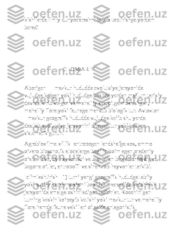 kishilarda ilmiy dunyoqarashni tarkib toptirishga yordam 
beradi
                            GLOSSARIY   
                                                         
Aborigen — mazkur hududda evolutsiya jarayonida 
vujudga kelgan yoki hududga boshqa yerdan ma’lum tarixiy
davrda kirib kelgan va mahalliy sharoitga moslashgan, 
mahalliy flora yoki faunaga mansub biologik tur. Avtoxton 
- mazkur geografik hududda vujudga keiib shu yerda 
dastlab evolutsiya jarayonini o‘tagan tur yoki boshqa 
sistematik guruh. 
Agrobioxilma-xillik- antropogen landshafga xos, ammo 
o‘zaro biosenotik aloqalarga bog‘liq boim agan madaniy 
o‘simliklar, uy hayvonlari va ular bilan birga uchraydigan 
begona o‘tlar, antropofil va sinantrop hayvonlar tarkibi. 
Iqlimlashtirish - 1) turni yangi geografik hududga tabiiy 
yoki sun’iy hamjamoalami boyitish maqsadida ko‘chirish 
jarayonida amalga oshiriladigan tadbirlar. Kocchirilgan 
turning keskin ko‘payib ketishi yoki mazkur tur va mahalliy
flora hamda fauna vakillari oitasida antagonistik  