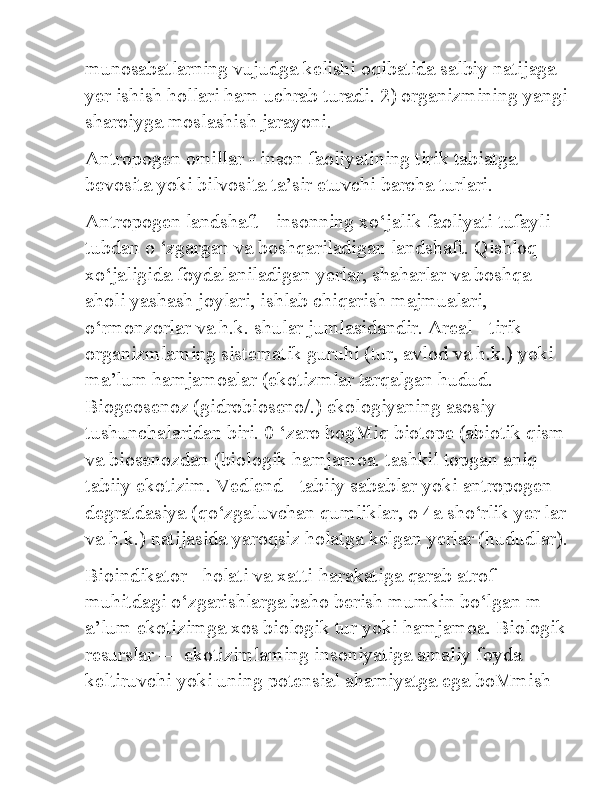 munosabatlarning vujudga kelishi oqibatida salbiy natijaga 
yer ishish hollari ham uchrab turadi. 2) organizmining yangi
sharoiyga moslashish jarayoni. 
Antropogen omillar - inson faoliyatining tirik tabiatga 
bevosita yoki bilvosita ta’sir etuvchi barcha turlari. 
Antropogen landshaft - insonning xo‘jalik faoliyati tufayli 
tubdan o ‘zgargan va boshqariladigan landshaft. Qishloq 
xo‘jaligida foydalaniladigan yerlar, shaharlar va boshqa 
aholi yashash joylari, ishlab chiqarish majmualari, 
o‘rmonzorlar va h.k. shular jumlasidandir. Areal - tirik 
organizmlaming sistematik guruhi (tur, avlod va h.k.) yoki 
ma’lum hamjamoalar (ekotizmlar tarqalgan hudud. 
Biogeosenoz (gidrobioseno/.) ekologiyaning asosiy 
tushunchalaridan biri. 0 ‘zaro bogMiq biotope (abiotik qism
va biosenozdan (biologik hamjamoa. tashkil topgan aniq 
tabiiy ekotizim. Vedlend - tabiiy sabablar yoki antropogen 
degratdasiya (qo‘zgaluvchan qumliklar, о 4a sho‘rlik yer lar
va h.k.) natijasida yaroqsiz holatga kelgan yerlar (hududlar).
Bioindikator - holati va xatti-harakatiga qarab atrof-
muhitdagi o‘zgarishlarga baho berish mumkin bo‘lgan m 
a’lum ekotizimga xos biologik tur yoki hamjamoa. Biologik
resurslar — ekotizimlaming insoniyatiga amaliy foyda 
keltiruvchi yoki uning potensial ahamiyatga ega boMmish  