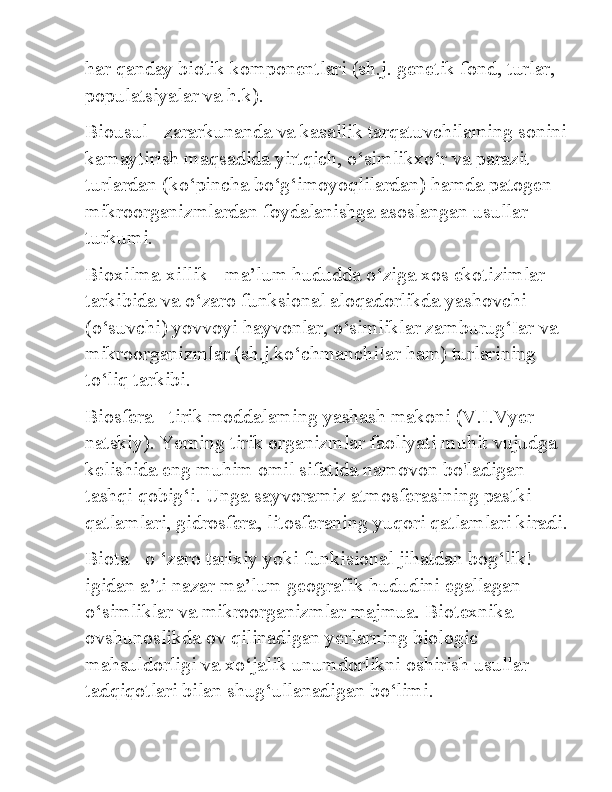 har qanday biotik komponentlari (sh.j. genetik fond, turlar, 
populatsiyalar va h.k). 
Biousul - zararkunanda va kasallik tarqatuvchilaming sonini
kamaytirish maqsadida yirtqich, o‘simlikxo‘r va parazit 
turlardan (ko‘pincha bo‘g‘imoyoqlilardan) hamda patogen 
mikroorganizmlardan foydalanishga asoslangan usullar 
turkumi. 
Bioxilma-xillik - ma’lum hududda o‘ziga xos ekotizimlar 
tarkibida va o‘zaro funksional aloqadorlikda yashovchi 
(o‘suvchi) yovvoyi hayvonlar, o‘simliklar zamburug‘Iar va 
mikroorganizmlar (sh.j.ko‘chmanchi!ar ham) turlarining 
to‘liq tarkibi. 
Biosfera - tirik moddalaming yashash makoni (V.I.Vyer 
natskiy). Yerning tirik organizmlar faoliyati muhit vujudga 
kelishida eng muhim omil sifatida namovon bo'ladigan 
tashqi qobig‘i. Unga sayvoramiz atmosferasining pastki 
qatlamlari, gidrosfera, litosferaning yuqori qatlamlari kiradi.
Biota - o ‘zaro tarixiy yoki funkisional jihatdan bog‘lik!
igidan a’ti nazar ma’lum geografik hududini egallagan 
o‘simliklar va mikroorganizmlar majmua. Biotexnika - 
ovshunoslikda ov qilinadigan yerlarning biologic 
mahsuldorligi va xo‘jalik unumdorlikni oshirish usullar 
tadqiqotlari bilan shug‘ullanadigan bo‘limi.  