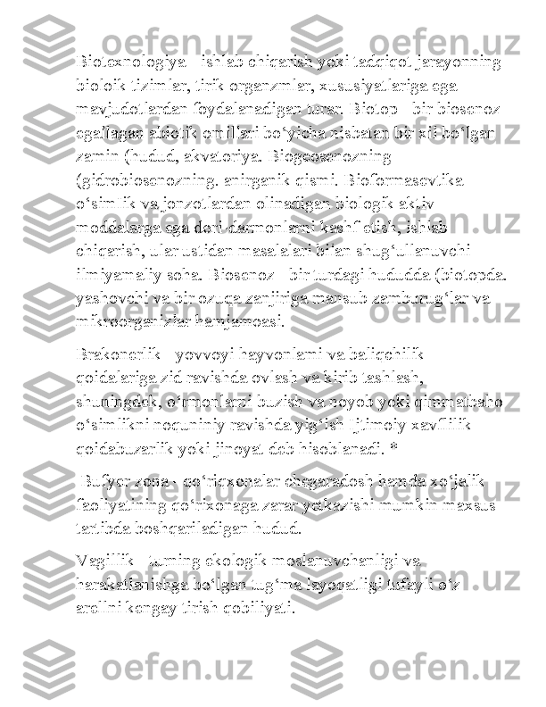 Biotexnologiya - ishlab chiqarish yoki tadqiqot jarayonning 
bioloik tizimlar, tirik organzmlar, xususiyatlariga ega 
mavjudotlardan foydalanadigan turar. Biotop - bir biosenoz 
egallagan abiotik omillari bo‘yicha nisbatan bir xil bo‘lgan 
zamin (hudud, akvatoriya. Biogeosenozning 
(gidrobiosenozning. anirganik qismi. Bioformasevtika - 
o‘simIik va jonzotlardan olinadigan biologik aktiv 
moddalarga ega dori-darmonlarni kashf etish, ishlab 
chiqarish, ular ustidan masalalari bilan shug‘ullanuvchi 
ilmiyamaliy soha. Biosenoz - bir turdagi hududda (biotopda.
yashovchi va bir ozuqa zanjiriga mansub zamburug‘lar va 
mikroorganizlar hamjamoasi. 
Brakonerlik - yovvoyi hayvonlami va baliqchilik 
qoidalariga zid ravishda ovlash va kirib tashlash, 
shuningdek, o‘rmonlarni buzish va noyob yoki qimmatbaho 
o‘simlikni noquniniy ravishda yig‘ish Ijtimoiy xavflilik 
qoidabuzarlik yoki jinoyat deb hisoblanadi. *
 Bufyer zona - qo‘riqxonalar chegaradosh hamda xo‘jalik 
faoliyatining qo‘rixonaga zarar yetkazishi mumkin maxsus 
tartibda boshqariladigan hudud. 
Vagillik - turning ekologik moslanuvchanligi va 
harakatlanishga bo‘lgan tug‘ma layoqatligi tufayli o‘z 
arellni kengay tirish qobiliyati. 