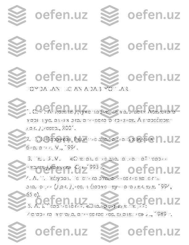 FOYDALANI   LG   AN   ADABIYOTLAR  
1. С. И. Андреева-Двухстворчатые моллюски Арадского
моря в условиях экологического кризиса. Автореферат 
док. Диссер., 2001. 
2. Н.Н. Воронсов-Развитие эволюционых идея в 
биологии. М., 1994.
 3. Галл Я.М. — «Становление эволюционной теории 
Чарлза Дарвина» -СП. 1993 г. 
4. А. Т. Гафуров. Генетико-экологические аспекты 
эволюции (Док. Дисс. в форме научного даклада. 1994, 
65 с).
 5. А.Б. Георгиевский. «Эволюция адаптаций: 
Историко- методологическое исследование» Л., 1989 г.  