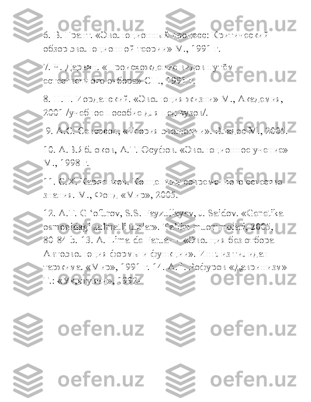 6. В. Грант. «Эволюционный процесс: Критический 
обзор эволюционной теории» М., 1991 г. 
7. Ч. Дарвин. «Происхождение видов путём 
естественного отбора» СП., 1991 г. 
8. Н.Н. Иорданский. «Эволюция жизни» М., Академия, 
2001 /учебное пособие для пед вузов/.
 9. А.С. Северсов, «Теория эволюции». Владос М., 2005.
10. А.В.Яблоков, А.Т.Юсуфов. «Эволюционное учение»
М., 1998 г. 
11. С.Х. Карпенков. Концепции современного естество 
знания. М., Фонд «Мир», 2005. 
12. А.Т.  G  ‘ ofurov ,  S . S .  Fayzullayev ,  J .  Saidov .  «Genetika 
osmonidagi zulmatli tunlar». Ta’lim muommolari, 2005, 
80-84-b.  13.  A .  Lima - de   Farua  — «Эволция без отбора — 
Автоэволюция формы и функции». Инглиз тилидан 
таржима. «Мир», 1991 г. 14. А.Т. Рофуров «Давринизм»
Т.: «Ук,игувчи», 1992- 