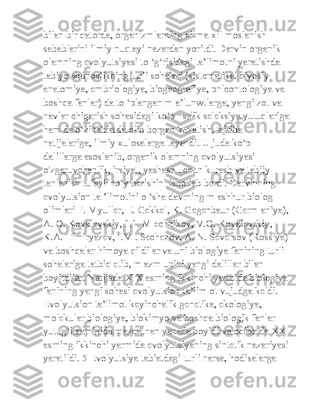 bilan bir qatorda, organizmlarning xilma-xil moslanish 
sabablarini ilmiy nuqtayi nazardan yoritdi. Darvin organik 
olamning evolyutsiyasi to ‘g‘risidagi ta’limotni yaratishda 
tabiyotshunoslikning turli sohalari (sistcmatika. qiyosiy 
anatomiya, embriologiya, biogeografiya, pnlcontologiya va 
boshqa fanlar) da to ‘plangan m a’lunwtlarga, yangi zot va 
navlar chiqarish sohasidagi ko‘p nsrlik seleksiya yutuqlariga
ham da o‘zi tabiatda olib borgan kuzatish, tajriba 
natijalariga, ilmiy xulosalarga tayandi. U juda ko‘p 
dalillarga asoslanib, organik olamning evolyutsiyasi 
o'zgaruvchanlik, irsiyat, yashash uchun kurash va tabiiy 
tanlanish tufayli ro‘y berishini isbotlab berdi. Darvinning 
evolyutsion ta ’limotini o ‘sha davrning m ashhur biolog 
olimlari F. Myuller, E. Gekkel, K. Gegenbaur (Germ aniya),
A. O. Kovalevskiy, 1.1. M echnikov, V.O. Kovalevskiy, 
K.A. Timiryazev, I.M . Sechenov, A. N. Seversov (Rossiya)
va boshqalar himoya qildilar va uni biologiya fanining turli 
sohalariga tatbiq etib, m azm unini yangi dalillar bilan 
boyitdilar. Natijada XIX asrning ikkinchi yarmida biologiya
fanining yangi sohasi evolyutsion ta’lim ot vujudga keldi. 
Evolyutsion ta’limot keyinchalik genetika, ekologiya, 
molekular biologiya, biokimyo va boshqa biologik fanlar 
yutug‘i zaminida mazmunan yanada boyidi va oqibatda XX 
asrning ikkinchi yarmida evolyutsiyaning sintetik nazariyasi
yaratildi. 5 Evolyutsiya tabiatdagi turli narsa, hodisalarga  