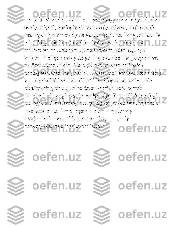 mansub. M asalan, astronom iyada sayyoralar va yulduzlar 
evolyutsiyasi, geologiyada yer evolyutsiyasi, biologiyada 
esa organik olam evolyutsiyasi to ‘g‘risida fikr yuritiladi. M
a’lumki, yerda hayot azaldan bo'lm ay, bundan 3—4 
milliard yil m uqaddam , jonsiz materiyadan vujudga 
kelgan. Biologik evolyutsiyaning sodir bo‘lish jarayoni va 
natijasi xilma-xildir. Biologik evolyutsiya natijasida 
populyatsiyalarning genetik tarkibi, moslanishlar, turlarning
vujudga kelishi va nobud bo‘lishi, biogeotsenoz ham da 
biosferaning bir butun holda o ‘zgarishi ro‘y beradi. 
Binobarin, hozirgi paytda evolyutsiya fani turli darajadagi 
biologik sistemalarning evolyutsiyasi jarayonini o'rganadi. 
Evolyutsion ta ’limot organik olam ning tarixiy 
rivojlanishini va uni idora etishning um um iy 
qonuniyatlarini o ‘rgatuvchi fandir 