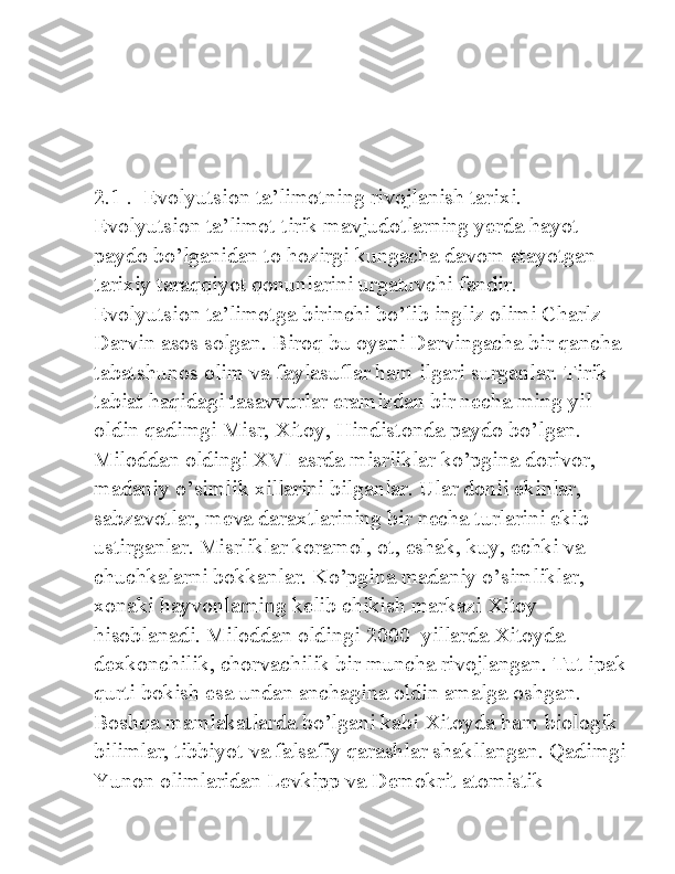 2.1 .  Evolyutsion ta’limotning rivojlanish tarixi. 
Evolyutsion ta’limot tirik mavjudotlarning yerda hayot 
paydo bo’lganidan to hozirgi kungacha davom etayotgan 
tarixiy taraqqiyot qonunlarini urgatuvchi fandir. 
Evolyutsion ta’limotga birinchi bo’lib ingliz olimi Charlz 
Darvin asos solgan. Biroq bu oyani Darvingacha bir qancha 
tabatshunos olim va faylasuflar ham ilgari surganlar. Tirik 
tabiat haqidagi tasavvurlar eramizdan bir necha ming yil 
oldin qadimgi Misr, Xitoy, Hindistonda paydo bo’lgan. 
Miloddan oldingi XVI asrda misrliklar ko’pgina dorivor, 
madaniy o’simlik xillarini bilganlar. Ular donli ekinlar, 
sabzavotlar, meva daraxtlarining bir necha turlarini ekib 
ustirganlar. Misrliklar koramol, ot, eshak, kuy, echki va 
chuchkalarni bokkanlar. Ko’pgina madaniy o’simliklar, 
xonaki hayvonlarning kelib chikish markazi Xitoy 
hisoblanadi. Miloddan oldingi 2000–yillarda Xitoyda 
dexkonchilik, chorvachilik bir muncha rivojlangan. Tut ipak
qurti bokish esa undan anchagina oldin amalga oshgan. 
Boshqa mamlakatlarda bo’lgani kabi Xitoyda ham biologik 
bilimlar, tibbiyot va falsafiy qarashlar shakllangan. Qadimgi
Yunon olimlaridan Levkipp va Demokrit atomistik  