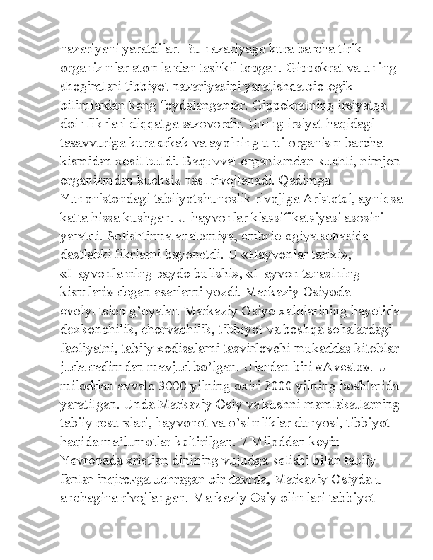 nazariyani yaratdilar. Bu nazariyaga kura barcha tirik 
organizmlar atomlardan tashkil topgan. Gippokrat va uning 
shogirdlari tibbiyot nazariyasini yaratishda biologik 
bilimlardan keng foydalanganlar. Gippokratning irsiyatga 
doir fikrlari diqqatga sazovordir. Uning irsiyat haqidagi 
tasavvuriga kura erkak va ayolning urui organism barcha 
kismidan xosil buldi. Baquvvat organizmdan kuchli, nimjon
organizmdan kuchsiz nasl rivojlanadi. Qadimga 
Yunonistondagi tabiiyotshunoslik rivojiga Aristotel, ayniqsa
katta hissa kushgan. U hayvonlar klassifikatsiyasi asosini 
yaratdi. Solishtirma anatomiya, embriologiya sohasida 
dastlabki fikrlarni bayonetdi. U «Hayvonlar tarixi», 
«Hayvonlarning paydo bulishi», «Hayvon tanasining 
kismlari» degan asarlarni yozdi. Markaziy Osiyoda 
evolyutsion g’oyalar. Markaziy Osiyo xalqlarining hayotida
dexkonchilik, chorvachilik, tibbiyot va boshqa sohalardagi 
faoliyatni, tabiiy xodisalarni tasvirlovchi mukaddas kitoblar 
juda qadimdan mavjud bo’lgan. Ulardan biri «Avesto». U 
miloddan avvalo 3000 yilning oxiri 2000 yilning boshlarida 
yaratilgan. Unda Markaziy Osiy va kushni mamlakatlarning
tabiiy resurslari, hayvonot va o’simliklar dunyosi, tibbiyot 
haqida ma’lumotlar keltirilgan. 7 Miloddan keyin 
Yevropada xristian dinining vujudga kelishi bilan tabiiy 
fanlar inqirozga uchragan bir davrda, Markaziy Osiyda u 
anchagina rivojlangan. Markaziy Osiy olimlari tabbiyot  