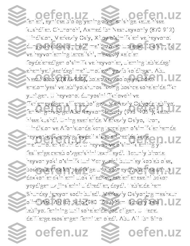 fanlari, ayniqsa biologiyaning rivojlanishiga katta hissa 
kushdilar. Chunonchi, Axmad ibn Nasr Jayxoniy (870-912) 
Hindiston, Markaziy Osiy, Xitoy o’simliklari va hayvonot 
dunyosi haqida qimmatli ma’lumotlar tuplagan. U o’simlik 
va hayvonlarning tarqalishi, maxalliy xalqlar 
foydalanadigan o’simlik va hayvonlar, ularning tabiatdagi 
ahamiyati haqidagi ma’lumotlarni yozib koldirgan. Abu 
Nasr Forobiy (873-950), botanika, zoologiya, odam 
anatomiyasi va tabiiyotshunoslikning boshqa sohalarida fikr
yuritgan. U hayvonot dunyosini fikrlovchi va 
fikrlamaydigan xillarga bo’lgan. Markaziy Osiyoda tabiiyot 
fanining rivojiga Abu Rayxon Beruniy (973- 1051), katta 
hissa kushdi. Uning asarlarida Markaziy Osiyo, Eron, 
Hindiston va Afonistonda keng tarqalgan o’simliklar hamda
hayvonlar, ularning foydali xislatlari haqida keng 
ma’lumotlar keltirildi. U hayvon va o’simliklarning yil 
fasllariga qarab o’zgarishini taxriflaydi. Beruniy birorta 
hayvon yoki o’simlik turi Yer yuzini butunlay koplab olsa, 
boshqalarning ko’payishiga urin kolmaydi, shuning uchun 
dexkonlar ekinlarni utok kiladilar, asalarilar asalni bekor 
yeydigan uz jinslarini uldiradilar, deydi. Tabiatda ham 
Shunday jarayon sodir buladi. Markaziy Osiyoning mashxur
olimi Abu Ali Ibn Sino (980-1037) ham Beruniy kabi 
tabiiyot fanining turli sohalarida ijod qilgan. U Faqat 
dalillarga asoslangan fanni tan oladi. Abu Ali Ibn Sino  