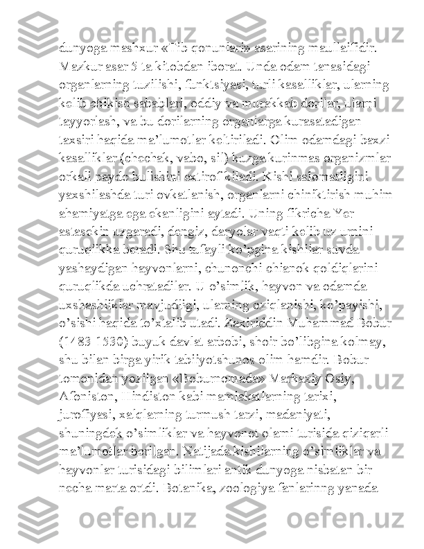 dunyoga mashxur «Tib qonunlari» asarining maullaifidir. 
Mazkur asar 5 ta kitobdan iborat. Unda odam tanasidagi 
organlarning tuzilishi, funktsiyasi, turli kasalliklar, ularning 
kelib chikish sabablari, oddiy va murakkab dorilar, ularni 
tayyorlash, va bu dorilarning organlarga kurasatadigan 
taxsiri haqida ma’lumotlar keltiriladi. Olim odamdagi baxzi 
kasalliklar (chechak, vabo, sil) kuzga kurinmas organizmlar 
orkali paydo bulishini extirof kiladi. Kishi salomatligini 
yaxshilashda turi ovkatlanish, organlarni chiniktirish muhim
ahamiyatga ega ekanligini aytadi. Uning fikricha Yer 
astasekin uzgaradi, dengiz, daryolar vaqti kelib uz urnini 
quruqlikka beradi. Shu tufayli ko’pgina kishilar suvda 
yashaydigan hayvonlarni, chunonchi chianok qoldiqlarini 
quruqlikda uchratadilar. U o’simlik, hayvon va odamda 
uxshashliklar mavjudligi, ularning oziqlanishi, ko’payishi, 
o’sishi haqida to’xtalib utadi. Zaxiriddin Muhammad Bobur
(1483-1530) buyuk davlat arbobi, shoir bo’libgina kolmay, 
shu bilan birga yirik tabiiyotshunos olim hamdir. Bobur 
tomonidan yozilgan «Boburnomada» Markaziy Osiy, 
Afoniston, Hindiston kabi mamlakatlarning tarixi, 
jurofiyasi, xalqlarning turmush tarzi, madaniyati, 
shuningdek o’simliklar va hayvonot olami turisida qiziqarli 
ma’lumotlar berilgan. Natijada kishilarning o’simliklar va 
hayvonlar turisidagi bilimlari antik dunyoga nisbatan bir 
necha marta ortdi. Botanika, zoologiya fanlarinng yanada  