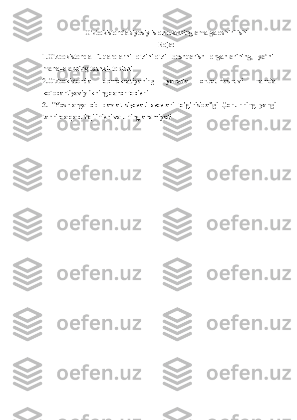 O’zbekistonda  siyosiy islohotlar ning  amalga oshiril ishi
Reja: 
1.O`zbekistonda   fuqarolarni   o`zini-o`zi   boshqarish   organlarining,   ya’ni-
mahallalarning tashkil topishi
2.O`zbekistonda   demokratiyaning   yanada   chuqurlashuvi   hamda
ko`ppartiyaviylikning qaror topishi
3.   “Yoshlarga   oid   davlat   siyosati   asoslari   to’g’risida”gi   Qonunning   yangi
tahrirda qabul qilinishi va uning ahamiyati 