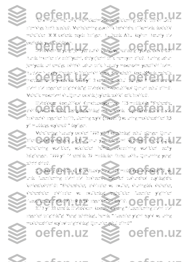 Tariximizdan ma’lumki  mamlakatimizda  mahallalarning tashkil  topishi  uzoq
o`tmishga   borib  taqaladi.   Manbalarning  guvohlik  berishicha  o`lkamizda  dastlabki
mahallalar   IX-X   asrlarda   paydo   bo`lgan.   Bu   haqda   Abu   Rayhon   Beruniy   o`z
asarlarida yozib qoldirgan.
O`zbekistonda   yangi   jamiyat   qurish-adolat   va   haqiqat   g`oyasiga   asoslanadi.
Bunda insonlar o`z qobiliyatini, ehtiyojlarini to`la namoyon qiladi. Buning uchun
jamiyatda   uni   amalga   oshirish   uchun   to`la   huquqiy   mexanezim   yaratilishi   lozim.
Bu tizim huquqiy jihatdan kafolatlanishi kerak. Shu sababli Respublikada mahalla
institutlarini   joriy   etishda   1993-yil   2-sentabrda   qabul   qilingan   “Fuqarolarning
o`zini-o`zi organlari to`g`risida”gi O`zbekiston Respublikasi Qonuni qabul qilindi.
Mahalla mexanizmi shu Qonun asosida joylarda tashkil etila boshladi.
O`zbekiston   Respublikasi   Konstitutsuyasining     105-moddasida   “Shaharcha,
qishloq   va   ovullarda,   uning   tarkibidagi   mahallalarda   fuqarolarning   o`zini-o`zi
boshqarish organlari bo`lib, ularning rayisi (oqsoqoli) va uning maslahatchilari 2,5
yil muddatga saylanadi ” deyilgan.
Mahallaning   huquqiy   asoslari   1993-yil   2-sentabrdagi   qabul   qilingan   Qonun
bilan   mustahkamlangan.   Ushbu   Qonun   yuqorida   nomi   keltirilgan.   Bu   Qonunda
mahallaning   vazifalari,   vakolatlari   hamda   oqsoqolning   vazifalari   qat’iy
belgilangan.   1999-yil   14-aprelda   29   moddadan   iborat   ushbu   Qonunning   yangi
tahriri chiqdi.
Qonunning   7-moddasi,   Konstitutsiyaning   105-moddasiga   moslashtirildi   va
unda   fuqarolarning   o`zini-o`zi   boshqarish   organlari   tushunchasi   quyidagicha
konkretlashtirildi:   “Shaharchalar,   qishloqlar   va   ovullar,   shuningdek   shaharlar,
shaharchalar   qishloqlar   va   ovullardagi   mahallalar   fuqarolar   yig`inlari
Fuqarolarning o`zni-o`zi boshqarish organlari”dir deyildi.
2013-yil 22-aprelda O`zbekiston Respublikasining “Fuqarolarning o`zini-o`zi
organlari   to`g`rida”gi   Yangi   tahrirdagi,   hamda   “Fuqarolar   yig`ni   rayisi   va   uning
maslahatchilari saylovi to`g`risidagi Qonunlar qabul qilindi” 