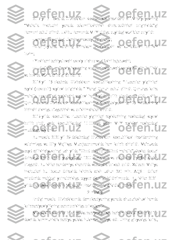 2017-yil 3- fevralda O`zbekiston Respublikasi Prezidenti SH.Mirziyoyevning
“Mahalla   institutini   yanada   takomillashtirish   chora-tadbirlari   to`g`risida”gi
Farmoni qabul qilindi. Ushbu Farmonda MFY oldiga quyidagi vazifalar qo`yildi:
- Jamiyat hayotidagi ularning mavqeyi belgilandi;
- Ular   joylarda   xalqning   chinakam   maslakdoshi   va   kumakdoshi   bo`lishi
lozim;
- Yoshlarni tarbiyalovchi asosiy o`choq vazifasini bajaruvchi;
- Hududlarda ma’naviy hayotning sog`lomlashtiruvchi asosiy bo`g`in bo`lishi
va boshqa vazifalar belgilab berildi.
2018-yil   15-oktabrda   O`zbekiston   Respublikasining   “Fuqarolar   yig`inlari
rayisi  (oqsoqoli)  saylovi  to`g`risida  ”  Yangi  Qonun  qabul   qilindi.  Qonunga ko`ra
mahalla   oqsoqollari   rayislarini   saylovi   har   3   yilda  bo`lib  o`tadigan   bo`ldi.   Ushbu
Qonun asosida O’zbekiston Respublikasining Kostitutsiyasining 105-moddasining
birinchi qismiga o’zgartirish va qo’shimchalar kiritildi.
2019-yilda   Respublika   Fuqarolar   yig`inlari   rayislarining   navbatdagi   sayovi
bo`lib   o`tdi,   unda   Respublikadagi   10   000   ga   yaqin   MFY   rayislari   navbatdagi
muddatga saylandi.
Bu   masala   2020-yil   29-dekabrdagi   O`zbekiston   Respublikasi   Prezidentining
xalqimizga   va   Oliy   Majlisga   Murojaatnomasida   ham   ko`rib   chiqildi.   Ma’ruzada
qayd etilishicha so`ngi uch yilda “Obod qishloq”, “Obod mahalla” Davlat  dasturi
doirasida 5 mln. aholi  yashaydigan 1200 ta mahalla va qishloqlar qiyofasi tubdan
o`zgardi. Bu ishlar pandemiya sharoitida vaqtincha to`xtab qoldi. Xalqaro Moliya
institutlari   bu   Dastur   doirasida   ishtirok   etish   uchun   270   mln.   AQSH   dollari
miqdorida   mablag`   yo`naltirishga   tayyor   ekanligi   bildirilmoqda.   Bu   ishlar   2021-
yilda ham davom etishini Muhtaram Prezidentimiz ta’kidlab o`tdilar.
2-masala
Endigi masala- O`zbekistonda demokratiyaning yanada chuqurlashuvi hamda
ko`ppartiyaviylikning qaror topishiga to`xtalamiz.
Mustaqillik sharofati bilan yakka partiyaviylikga barham berildi. Sobiq ittifoq
davrida   kommunistik   partiya   yakka   hukmron   partiya   edi.   Uning   g`oyasiga   ko`ra, 