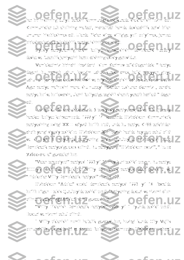 har   bir   insonning   dunyo   qarashi   kommunistik   mafkurada   shakllanishi   lozim   edi.
Kommunistlar   tub   aholining   mafaati,   mentaliteti   hamda   davlatchilik   tarixi   bilan
umuman   hisoblashmas   edi.   Ularda   fikrlar   xilma-xilligiga   yo`l   qo`yilmas,   jamoat
birlashmalariga aralashishlik partiya ishining asosi edi. 
Siyosiy   partiyalarning   erkin   faoliyat   ko`rsatishishi-   demokratik   huquqiy
davlat va fuqarolik jamiyatini barpo etishning asosiy garovidur.
Mamlakatimiz   birinchi   Prezidenti   Islom   Karimov   ta’kidlaganidek:   “Partiya
degani-   bu   mansab   uchun,   lavozim   uchun   kurash   emas,   balki   muayyan   g`oya
uchun uni jamiyatda ustuvor bo`lishi va ro`yobga chiqishi uchun kurash demakdir.
Agar   partiya   ma’nosini   mana   shu   nuqtayi   nazardan   tushunar   ekanmiz   ,   qancha
partiya bo`lsa bo`laversin, ularni faoliyatiga tegishli sharoit yaratib beriladi ” degan
edi.
Hozirgi   kunda   Respublikamizda   5   ta   siyosiy   partiya   mvjud   va   2   ta   ijtimoiy
harakat   faoliyat   ko`rsatmoqda.   1997-yil   14-   sentabrda   O`zbekiston   Kommunistik
partiyasining   oxirgi   XXIII   se’yzdi   bo`lib   o`tdi,   unda   bu   partiya   KPSS   tarkibidan
chqib yangi siyosiy tashkilot- O`zbekiston XDP tuzish haqida Bayonot qabul qildi
va   shu   yili   1-   noyabrda   partiyaning   ta’sis   Qurultoyida   O`zbekiston   Xalq
Demokratik partiyasiga asos solindi. Bu partiyaning “O`zbekiston ovozi”, “Голос
Узбекистана” gazetalari bor. 
“Vatan taraqqiyoti” partiyasi 1992-yil 24-may kuni tashkil topgan. Bu partiya
2000-yil   14-aprelda   Fidokorlar   Milliy   demokratik   partiyasi   bilan   qo`shildi   va
“Fidokorlar Milliy Demokratik Partiyasi” nomini oldi. 
O`zbekiston   “Adolat”   sotsial   demokratik   partiyasi   1992-   yil   18-   fevralda
bo lib o tgan I ta'sis Qurultoyida tashkil topdi. Partiyaning dasturi va nizomi e'lonʻ ʻ
qilindi. Partiyaning "Adolat" nomli gazetasi bor.
“Milliy   Tiklanish   Demokratik   Partiyasi”   1995-   yil   1-   iyunda   tashkil   topdi.
Dasturi va nizomi qabul qilindi.
"   Milliy   tiklanish"   nomli   haftalik   gazetasi   bor,   hozirgi   kunda   Oliy   Majlis
qonunchilik   Palatasida   36   ta   deputat   faoliyat   ko'rsatmoqda.   O zbekiston   Leberal	
ʻ 