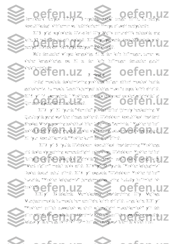 Demokratik   Partiyasi   2003-yil   15-noyabrda   tashkil   topgan   bo lib,   bu   partiyaʻ
Respublikadagi Ishbilarmon va Tadbirkorlarni himoya qiluvchi partiyalardir. 
2015-   yilgi   saylovlarda   O zLeDeP   Oliy   Majlis   qonunchilik   palatasida   eng	
ʻ
ko'p,   52   nafar   deputat   etib   saylandi.   2019   -   yil   yanvarda   Respublikamizda   yosh
partiya “O’zbekiston Ekologiya partiyasi” tashkil topdi.
Xalq   deputatlari   viloyat   kengashiga   60   ta   dan   ko’p   bo’lmagan,   tuman   va
shahar   kengashlariga   esa   30   ta   dan   ko’p   bo’lmagan   deputatlar   guruhi
shakillantiriladi.
3- masala
Endigi   masalada   davlatimizning   yoshlarga   bo'lgan   e'tibori   masalasi   haqida
gaplashamiz. Bu masala fuqarolik jamiyati talabiga muvofiq qayta ko rib chiqildi.	
ʻ
2016-   yil   14   -   sentyabrda   "   Yoshlarga   oid   davlat   siyosati   asoslari   to`g`risida"   gi
Qonunning yangi tahriri qabul qilindi.
       2017 - yil 30- iyunda “Kamolat” yoshlar  ittifoqi ijtimoiy harakatining IV
Qurultoyida yangi vazifalar o rtaga tashlandi. O zbekiston Respublikasi Prezidenti	
ʻ ʻ
Shavkat Mirziyoyevning tashabbusi bilan " Kamolat “zaminida " Yoshlar ittifoqi"
tashkil   topdi.   Yoshlar   masalasi   davlat   siyosatining   ustuvor   yo'nalishiga   aylandi.
30- iyun Respublikamizda “Yoshlar kuni” deb e'lon qilindi.
        2017-   yil   5-   iyulda   O zbekiston   Respublikasi   Prezidentining   “Yoshlarga
ʻ
oid   davlat   siyosatining   samaradorligini   oshirish   va   O zbekiston   Yoshlar   ittifoqi	
ʻ
faoliyatini   qo'llab   quvvatlash   to`g`risida”gi   Farmon   qabul   qilindi.   Unga   ko'ra
“Mard   o g lon”   medali   ta'sis   etildi.   2018-   yil   27-   iyunda   "Yoshlar   kelajagimiz"	
ʻ ʻ
Davlat   dasturi   qabul   qilindi.   2018-   yil   avgustda   “O zbekiston   Yoshlar   ittifoqi”	
ʻ
huzurida,   “Yoshlar   kelajagimiz”   jamg'armasi   va   uning   hududiy   bo limlari   ish	
ʻ
boshladi. 
  2020-yil   29-dekabrda   Mamlakatimiz   Prezidentining   Oliy   Majlisga
Murojaatnomasida bu masala ham atroflicha ko`rib chilqildi. Unga ko`ra 2021-yil
“Yoshlarni   qo`llab   quvvatlash   va   aholi   salomatligini   mustahkamlash”   yili   deb
e`lon qilindi. Shu masalada Prezidentimiz Yoshlarni qo`llab quvvatlash maqsadida
kelgusi yilda amalga oshirilishi lozim bo`lgan asosiy vazifalarni ta’kidlab o`tdi. 