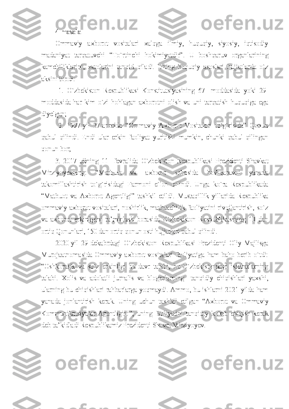 4-masala
Ommaviy   axborot   vositalari   xalqga   ilmiy,   huquqiy,   siyosiy,   iqtisodiy
madaniyat   tarqatuvchi   “To`rtinchi   hokimiyatdir”.   U   boshqaruv   organlarining
kamchiliklarini,   xatolarini   tanqid   qiladi.   Uning   huquqiy   asoslari   hujjatlarda   o`z
aksini topdi:
  1.   O`zbekiston   Respublikasi   Konstitutsiyasining   67-   moddasida   yoki   29-
moddasida-har   kim   o`zi   hohlagan   axborotni   olish   va   uni   tarqatish   huquqiga   ega
diyelgan;
  2.   1997-yil   27-aprelda   “Ommaviy   Axborot   Vositalari   to`g`risida”   Qonun
qabul   qilindi.   Endi   ular   erkin   faoliyat   yuritishi   mumkin,   chunki   qabul   qilingan
qonun bor;
3.   2017-uilning   11-   fevralida   O`zbekiston   Respublikasi   Prezidenti   Shavkat
Mirziyoyevning:   “Matbuot   va   axborot   sohasida   boshqaruvni   yanada
takomillashtirish   to`g`risidagi   Farmoni   e`lon   qilindi.   Unga   ko`ra   Respublikada
“Matbuot   va   Axborot   Agentligi”   tashkil   etildi.   Mustaqillik   yillarida   Respublika
ommaviy axborot vositalari, noshirlik, matbaachilik faoliyatini rivojlantirish, so`z
va   axborot   erkinligini   ta’minlash   borasida   O`zbekiston   Respublikasining   10   dan
ortiq Qonunlari, 150 dan ortiq qonun osti hujjatlari qabul qilindi.
2020-yil   29-dekabrdagi   O`zbekiston   Respublikasi   Prezidenti   Oliy   Majlisga
Murojaatnomasida   Ommaviy   axborot   vositalari   faoliyatiga   ham   baho   berib   o`tdi:
“Oshkoralik   va   so`z   erkinligi   bu-davr   talabi,   bu-O`zbekistondagi   islohatlarning
talabi .   Xolis   va   adolatli   jurnalis   va   blogerlarning     tanqidiy   chiqishlari   yaxshi,
ularning bu chiqishlari rahbarlarga yoqmaydi. Ammo, bu ishlarni 2021-yilda ham
yanada   jonlantirish   kerak.   Uning   uchun   tashkil   etilgan   “Axborot   va   Ommaviy
Kommunikatsiyalar   Agentligini”,   uning   faoliyatini   tanqidiy   ko`rib   chiqish   kerak
deb ta’kidladi Respublikamiz Prezidenti Shavat Mirziyoyev.    