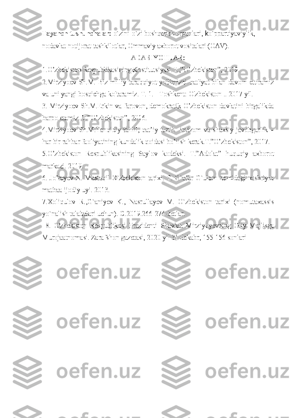 Tayanch tushunchalar:   o`zini-o`zi boshqarish organlari,  k o`ppartiyaviylik, 
nodavlat notijorat tashkilotlar, Ommaviy axborot vositalari (OAV).
ADABIYOTLAR:
1. O’zbekiston Respublikasining Kostitutsiyasi.T.,”O’zbekiston”, 2019.
2.Mirziyoev Sh.M. Biz milliy taraqqiyot yo'limizni qat'iyat bilan davom  ettiramiz
va uni yangi bosqichga ko'taramiz. T. 1. - Toshkent: O'zbekiston .. 2017 yil.
3. Mirziyoev Sh.M.Erkin va farovon, demokratik O’zbekiston davlatini birgalikda
barpo etamiz. T.”O’zbekiston”, 2016. 
4.Mirziyoev   Sh.M.Tanqidiy   tahlil,   qat’iy   tartib-   intizom   va   shaxsiy   javobgarlik   –
har bir rahbar faoliyatining kundalik qoidasi bo’lish kerak.T.”O’zbekiston”, 2017.
5.O’zbekiston   Respublikasining   Saylov   kodeksi.   T.”Adolat”   huquqiy   axborot
markazi. 2019. 
6. Jo’rayev N. Mustaqil O`zbekiston tarixi. T. G`afur G`ulom nomidagi nashriyot
matbaa ijodiy uyi. 2013.
7.Xoliqulov   R.,G`aniyev   K.,   Nasrullayev   M.   O`zbekiston   tarixi   (nomutaxassis
yo`nalish talabalari uchun). C.2019.266-274-betlar.
  8 .   O'zbekiston   Respublikasi   Prezidenti   Shavkat   Mirziyoyevning   Oliy   Majlisga
Murojaatnomasi. Zarafshon gazetasi, 2020 yil 31 dekabr, 155-156 sonlari 