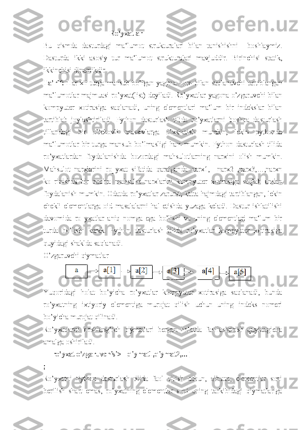                                       Ro‘yxatlar  
Bu   qismda   dasturdagi   ma‘lumot   strukturalari   bilan   tanishishni     boshlaymiz.
Dasturda   ikki   asosiy   tur   ma‘lumot   strukturalari   mavjuddir.   Birinchisi   statik,
ikkinchisi dinamikdir
Ta’rif:   Har  xil  turga mansub  bo’lgan yagona  nom  bilan  saqlanuvchi  tartiblangan
ma’lumotlar majmuasi  ro’yxat(list) deyiladi. Ro’yxatlar yagona o’zgaruvchi bilan
kompyuter   xotirasiga   saqlanadi,   uning   elementlari   ma‘lum   bir   indekslar   bilan
tartiblab   joylashtiriladi.   Python   dasturlash   tilida   ro’yxatlarni   boshqa   dasturlash
tillaridagi   bir   o’lchovli   massivlarga   o’xshatish   mumkin,   lekin   pythonda
ma‘lumotlar   bir   turga   mansub   bo’lmasligi   ham   mumkin.   Python   dasturlash   tilida
ro’yxatlardan   foydalanishda   bozordagi   mahsulotlarning   narxini   olish   mumkin.
Mahsulot   narxlarini   ro‗yxat   sifatida   qaralganda   narx1,     narx2   ,narx3,…,narxn
ko‗rinishda   bir   nechta   mahsulot   narxlarini   kompyuter   xotirasiga   saqlab   undan
foydalanish mumkin. Odatda ro’yxatlar zarurat, katta hajmdagi tartiblangan, lekin
chekli   elementlarga   oid   masalalarni   hal   etishda   yuzaga   keladi.   Dastur   ishlatilishi
davomida   ro‗yxatlar   aniq   nomga   ega   bo’lishi   va   uning   elementlari   ma‘lum   bir
turda   bo’lishi   kerak.   Python   dasturlash   tilida   ro’yxatlar   kompyuter   xotirasiga
quyidagi shaklda saqlanadi. 
O’zgaruvchi qiymatlar
Yuqoridagi   holat   bo’yicha   ro’yxatlar   kompyuter   xotirasiga   saqlanadi,   bunda
ro’yxatning   ixtiyoriy   elementiga   murojat   qilish   uchun   uning   indeks   nomeri
bo’yicha murojat qilinadi.
Ro’yxatlarni   boshlang‘ich   qiymatlari   bergan   holatda   faollashtirish   quyidagicha
amalga oshiriladi.
     ro’yxat o’zgaruvchisi>=[qiymat1,qiymat2,…] 
;
Ro’yxatni   Python   dasturlash   tilida   faol   qilish   uchun,   albatta,   elementlar   soni
berilish   shart   emas,   ro’yxatning   elementlar   soni   uning   tarkibidagi   qiymatlariga 