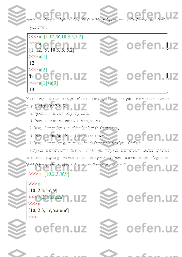 qarab   aniqlanadi.   Python   dasturlash   tilida   ro’yxatlarni   faollashtirish   va   ulardan
foydalanish.
Yuqoridagi   dastur   kodiga   e‘tibor   bersak,   bunda   ro’yxat   elementlari   uchun
quyidagilar o’rinli bo’ladi:
 - Ro’yxat elementlari ixtiyoriy turda;
 - Ro’yxat elementlari vergul bilan ajratiladi; 
- Ro’yxat elementlari soni oldindan berish shart emas;
 - Ro’yxat elementlari 0- tartibdan boshlanadi; 
- Ro’yxat elementlariga murojaat indekslar orqali amalga oshiriladi.
  Ro’yxat   elementlarini   tashkil   qilish   va   ro’yxat   elementlari   ustida   amallar
bajarishni   quyidagi   masala   orqali   qaraymiz.   Ro’yxat   elementlariga   o’zgarirish
kiritish jarayonini quyidagi dastur orqali amalga oshiriladi. 