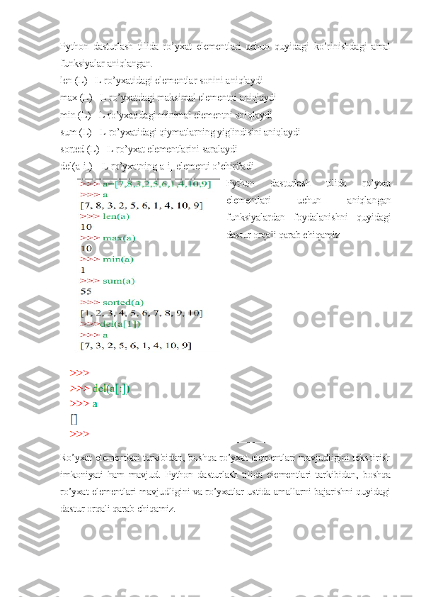 Python   dasturlash   tilida   ro’yxat   elementlari   uchun   quyidagi   ko’rinishdagi   amal
funksiyalar aniqlangan. 
len (L) - L ro’yxatidagi elementlar sonini aniqlaydi 
max (L) - L ro’yxatdagi maksimal elementni aniqlaydi 
min (L) - L ro’yxatidagi minimal elementni aniqlaydi 
sum (L) - L ro’yxatidagi qiymatlarning yig'indisini aniqlaydi 
sorted (L) - L ro’yxat elementlarini saralaydi 
del(a[i]) – L ro’yxatning a[i] elementi o’chiriladi.
Python   dasturlash   tilida   ro’yxat
elementlari   uchun   aniqlangan
funksiyalardan   foydalanishni   quyidagi
dastur orqali qarab chiqamiz
Ro’yxat elementlari tarkibidan, boshqa ro’yxat elementlari mavjudligini tekshirish
imkoniyati   ham   mavjud.   Python   dasturlash   tilida   elementlari   tarkibidan,   boshqa
ro’yxat elementlari mavjudligini va ro’yxatlar ustida amallarni bajarishni quyidagi
dastur orqali qarab chiqamiz. 