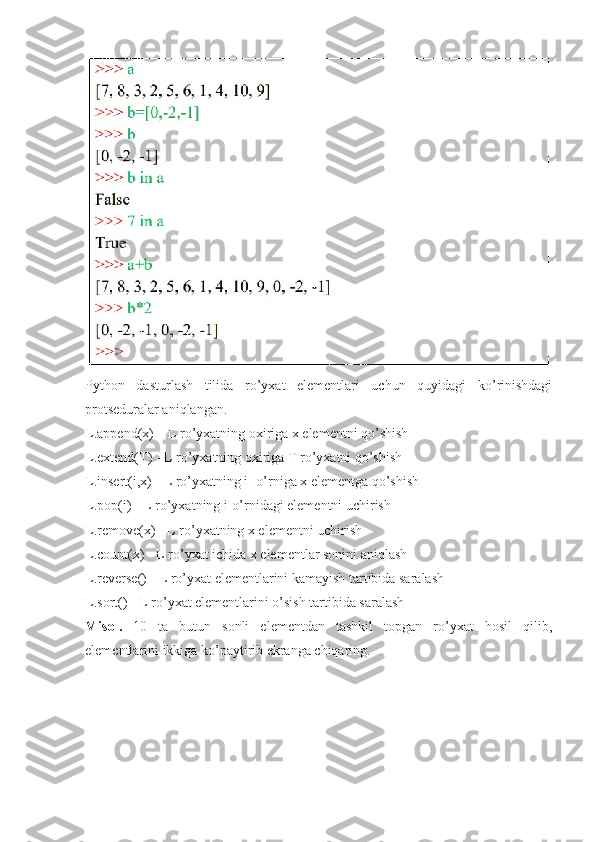 Python   dasturlash   tilida   ro’yxat   elementlari   uchun   quyidagi   ko’rinishdagi
protseduralar aniqlangan. 
L.append(x) – L ro’yxatning oxiriga x elementni qo’shish 
L.extend(T) - L ro’yxatning oxiriga T ro’yxatni qo’shish 
L.insert(i,x) - L ro’yxatning i- o’rniga x elementga qo’shish
L.pop(i) - L ro’yxatning i-o’rnidagi elementni uchirish 
L.remove(x) - L ro’yxatning x elementni uchirish  
L.count(x) - L ro’yxat ichida x elementlar sonini aniqlash 
L.reverse() - L ro’yxat elementlarini kamayish tartibida saralash 
L.sort() - L ro’yxat elementlarini o’sish tartibida saralash
Misol.   10   ta   butun   sonli   elementdan   tashkil   topgan   ro’yxat   hosil   qilib,
elementlarini ikkiga ko’paytirib ekranga chiqaring. 