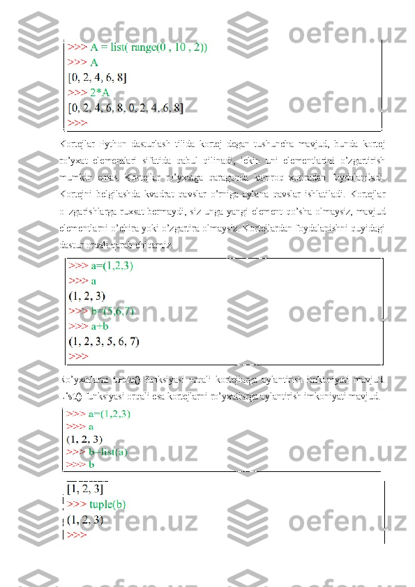 Kortejlar   Python   dasturlash   tilida   kortej   degan   tushuncha   mavjud,   bunda   kortej
ro’yxat   elementlari   sifatida   qabul   qilinadi,   lekin   uni   elementlarini   o’zgartirish
mumkin   emas.   Kortejlar   ro’yxatga   qaraganda   kamroq   xotiradan   foydalaniladi.
Kortejni   belgilashda   kvadrat   qavslar   o’rniga   aylana   qavslar   ishlatiladi.   Kortejlar
o‗zgarishlarga ruxsat  bermaydi, siz unga yangi element qo’sha olmaysiz, mavjud
elementlarni o’chira yoki o’zgartira olmaysiz. Kortejlardan foydalanishni quyidagi
dastur orqali qarab chiqamiz.
Ro’yxatlarni   tuple()   funksiyasi   orqali   kortejlarga   aylantirish   imkoniyati   mavjud.
List()  funksiyasi orqali esa kortejlarni ro’yxatlarga aylantirish imkoniyati mavjud. 