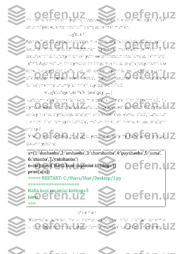 Bir   nechta   elementlarni   yagona   o’zgaruvchi   bilan   boshqarish   va   qayta   ishlash
uchun ro’yxat va kortej orqali to’liq amalga oshirish mumkin.
                                       Lug’atlar 
Agar ma‘lum bir qiymatlar bir biriga mos holda tenglik holatlarda, albatta, python
dasturlash   tilida   lug’at   turli   operatordan   foydalanish   maqsadga   muvofiqdir.   C++
dasturlash tilida bu jarayon tanlash ya‘ni switch operatori orqali amalga oshirilardi.
Ta’rif:   Agar   ma’lum   bir   qiymatlar   bir   biriga  mos  holda tenglik  jarayonlarini   aks
ettirsa   bunday   turlar   lug at   turi   deb   ataladi.   Pythonda   esa   lug‘atlar   yuqorida‟
ta‘kidlangan   masalaga   javob   beradi,   python   dasturlash   tilida   lug‘atlarni
faollashtirishning umumiy ko‗rinishi quyidagicha bo’ladi.
                  <lug’at o’zgaruvchisi>={x:x1,y:y1,…}
Lug‘atlarni   shakllantirishda   ikkita   mos   tenglik   :   belgisi   bilan   birlashtiriladi,   bu
qiymatlar vergul bilan ajratiladi. Lug‘at turi foydalanuvchiga ma‘lum bir qiymatlar
qanday   boshqa   qiymatlarga   tengligini   aniqlab   berishga   xizmat   qiladi,   lug‘at   turi
o‗z   nomi   bilan   ham   aytib   turibdiki,   ma‘lum   bir   so‗zni   boshqa   so‗zga   tengligini
aniqlaydi
  Misol .   Hafta   kunlariga   mos   lug‘at   yarating   va   ixtiyoriy   hafta   kunini   aniqlash
dasturini yarating.
                                                To‘plamlar
  Matematika   kursidan   biz   to‗plamlar   tushunchasi   bilan   oldindan   tanishmiz.
To‗plam  deganda,  bir  necha  elementlarning majmuasi  tushuniladi. Bu  elementlar 