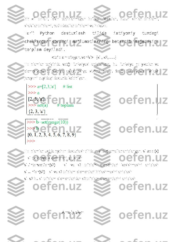 bir   xil   toifali,   lekin   tartiblanmagan   bo’ladi.   Masalan,   butun   sonlar   to’plami,
shakllar to’plami, radiodetallar to’plami va hokazo.
Tarif :   Python   dasturlash   tilida   ixtiyoriy   turdagi
cheklangan   sondagi   ma’lumotlarning   betartib   majmuasiga
to’plam deyiladi.
                            <to’plam o’zgaruvchisi>={x1, x2, . . .}
To‗plamlar   tarkibida   set()   funksiyasi   aniqlangan,   bu   funksiya   ro‗yxatlar   va
elementlarni   to‗plamga   aylantirishga   xizmat   qiladi .   Set()   funksiyasini   ishlash
jarayoni quyidagi dasturda keltirilgan.
To‗plamlar ustida python dasturlash tilida quyidagi amallar aniqlangan.  s1.add(x)
– s1 toplamga x elementni qo‗shish 
s1.intersection(s2)   –   s1   va   s2   to’plam   elementlari   kesishmasini   aniqlash
s1.union(s2)  – s1 va s2 to’plam elementlari birlashmasini aniqlash 
s1-s2  bu s1 to’plam elementlaridan s2 to’plam elementlarini aniqlash
                                    
                                      Amaliy qism 