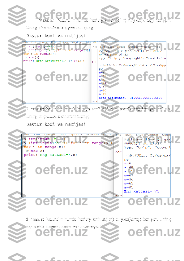           1-Masala;     Natural   n   hamda   haqiqiy   sonli   A(1:n)   ro’yxat(kortej)   berilgan.
Uning o’rta arifmetik qiymatini toping.
Dastur kodi va natijasi
2-masala;   Natural   n   hamda   haqiqiy   sonli   A(1:n)   ro’yxat(kortej)   berilgan   bo’lsin.
Uning eng kattasi elementini toping.
Dastur kodi va natijasi
 
3-masala;   Natural   n   hamda   haqiqiy   sonli   A(1:n)   ro’yxat(kortej)   berilgan.   Uning
eng kichik elementi necha marta uchraydi ? 