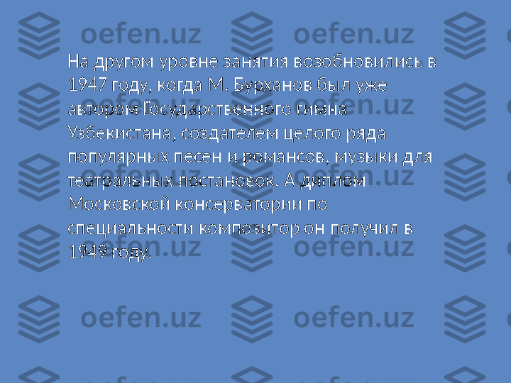 На другом уровне занятия возобновились в 
1947 году, когда М. Бурханов был уже 
автором Государственного гимна 
Узбекистана, создателем целого ряда 
популярных песен и романсов, музыки для 
театральных постановок. А диплом 
Московской консерватории по 
специальности композитор он получил в 
1949 году. 