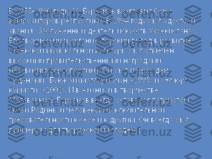 В 1955-1960 годы М. Бурханов возглавил Союз 
композиторов республики. В 1964 году был удостоен 
звания "Заслуженный деятель искусств Узбекистана". 
Его творческий и организаторский вклад в развитие 
узбекской музыкальной культуры был отмечен 
высокими правительственными наградами 
независимой республики. Он был награжден 
орденами "Буюк хизматлари учун"(1998) и "Эл юрт 
ќурмати" (2001). И в жизни, и в творчестве 
Мутаваккиль Бурханов всегда оставался патриотом 
своей Родины и человеком исключительной 
требовательности к себе и к другим. Он всегда был 
примером для творческой молодежи. 