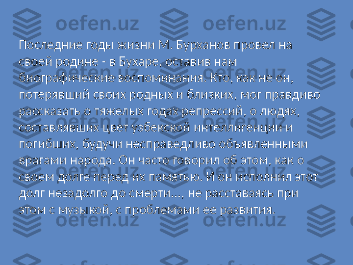 Последние годы жизни М. Бурханов провел на 
своей родине - в Бухаре, оставив нам 
биографические воспоминания. Кто, как не он, 
потерявший своих родных и близких, мог правдиво 
рассказать о тяжелых годах репрессий, о людях, 
составлявших цвет узбекской интеллигенции и 
погибших, будучи несправедливо объявленными 
врагами народа. Он часто говорил об этом, как о 
своем долге перед их памятью. И он исполнил этот 
долг незадолго до смерти..., не расставаясь при 
этом с музыкой, с проблемами ее развития. 