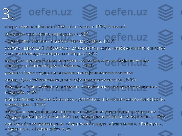 3.
опера «Алишер Навои» (1986, поставлена в 1990, Ташкент)
симфоническая сюита «Авиценна» (1957)
«Ода партии Ленина» (на стихи Xамида Гуляма, 1959)
кантата «Цветущий Узбекистан» для солистов, хора, симфонического оркестра 
(на стихи Xамида Алимджана и Уйгуна, 1949)
касыда «Алишеру Навои» для чтеца, солистов, хора и симфонического 
оркестра (на стихи Абдуллы Арипова, 1968)
романс «Голос сердца» для голоса и симфонического оркестра
сюита «Дочь Узбекистана» для симфонического оркестра (1938)
баллада «Огонь любви» для солиста и симфонического оркестра (на стихи 
Машраба, 1939)
романс-поэма «Имени её не знаю» для голоса и симфонического оркестра (на 
стихи Хафиза, 1979)
«Вечная память» для солистов, хора и симфонического оркестра (на стихи 
Абдурауфа Фитрата, Усмана Насыра, Абдулхамида Чулпана и Бурханова, 1996)
для хора без сопровождения «Сари кухи баланд», «Гузал кизга», «Бибигуль», 
«Зарра гул», «Чашми сиёх» и др. 