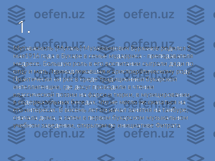 1.
Мутаваккиль (Муталь) Музаййинович Бурханов родился 5 
мая1916 года в Бухаре в семье мударриса - преподавателя 
медресе. Большую роль в его воспитании сыграли дяди по 
отцу и мать, принадлежавшая к аристократическому роду. 
Практически он рос в среде традиционной бухарской 
интеллигенции, где досуг проводили в чтении 
классической поэзии на фарси и тюрки, в музицировании, 
в содержательных беседах, что не могло не сказаться на 
его интересах. В восемь лет он начал занятия на танбуре, 
сначала дома, а затем в первом бухарском музыкальном 
учебном заведении, открытом по инициативе Фитрата 