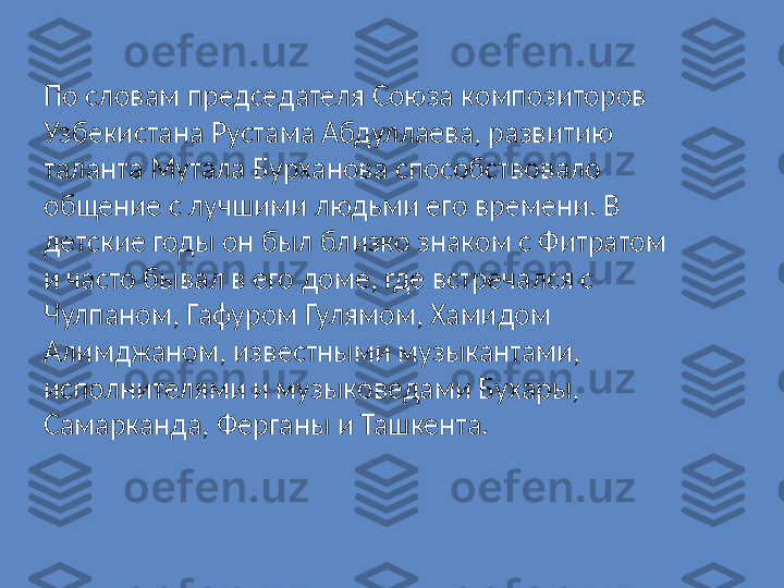 По словам председателя Союза композиторов 
Узбекистана Рустама Абдуллаева, развитию 
таланта Мутала Бурханова способствовало 
общение с лучшими людьми его времени. В 
детские годы он был близко знаком с Фитратом 
и часто бывал в его доме, где встречался с 
Чулпаном, Гафуром Гулямом, Хамидом 
Алимджаном, известными музыкантами, 
исполнителями и музыковедами Бухары, 
Самарканда, Ферганы и Ташкента. 