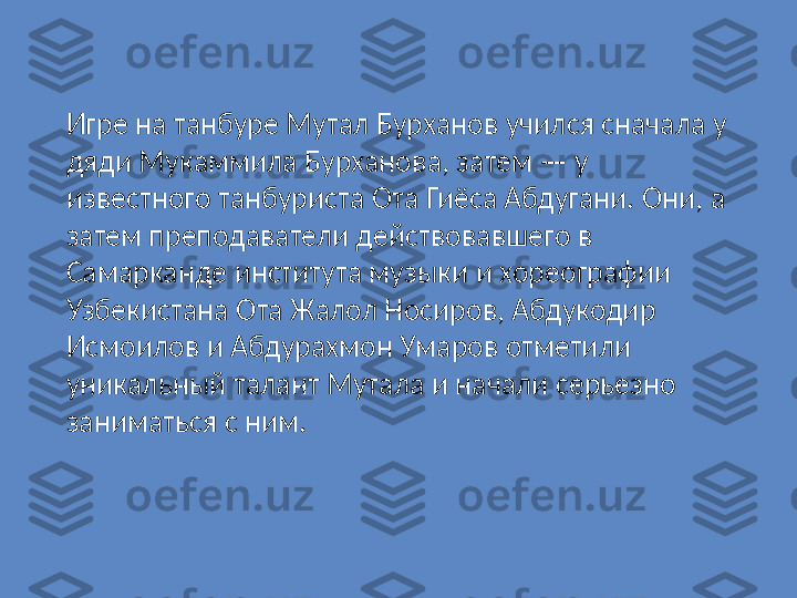 Игре на танбуре Мутал Бурханов учился сначала у 
дяди Мукаммила Бурханова, затем — у 
известного танбуриста Ота Гиёса Абдугани. Они, а 
затем преподаватели действовавшего в 
Самарканде института музыки и хореографии 
Узбекистана Ота Жалол Носиров, Абдукодир 
Исмоилов и Абдурахмон Умаров отметили 
уникальный талант Мутала и начали серьезно 
заниматься с ним. 