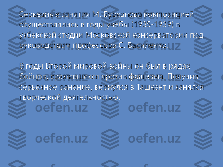 Серьезные занятия М. Бурханова композицией 
осуществлялись в годы учебы (1935-1939) в 
узбекской студии Московской консерватории под 
руководством профессора С. Василенко.
В годы Второй мировой войны он был в рядах 
бойцов, сражавшихся против фашизма. Получив 
серьезное ранение, вернулся в Ташкент и занялся 
творческой деятельностью. 