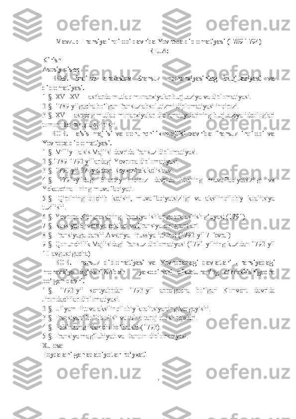 Mavzu: Fransiya inqilobi davrida Yevropa diplomatiyasi (1789-1794)
REJA:
Kirish
Asosiy qism:
I   BOB.   Inqilob   arafasida   fransuz   monarxiyasining   burjuaziyasi   va
diplomatiyasi. 
1 -§.  XVI-XVIII asrlarda mutlaq monarxiyalar burjuaziya va diplomatiyasi.
2 -§. 1789-yilgacha bo‘lgan fransuz  absolutizmi diplomatiyasi inqirozi. 
3 -§. XVIII  asrning mutlaq monarxiyalar diplomatiyalarining burjuaziya ideologlari
tomonidan tanqid qilinishi. 
II   BOB.   Ta'sis   majlisi   va   qonunchilik   majlisi   davrida   fransuz   inqilobi   va
Yevropa diplomatiyasi. 
1- §.  Milliy Ta'sis Majlisi davrida fransuz diplomatiyasi.
2- §. 1789-1792 yillardagi  Ye vropa diplomatiyasi. 
3- §.  1790-yil 27-iyuldagi Reyxenbak kelishuvi. 
4- §.   1791-yildagi   Sharqiy   inqiroz   davrida   Pittning   muvaffaqiyatsizligi   va
Yekaterina IIning muvaffaqiyati. 
5- §.   Qirolning   qochib   ketishi,   muvaffaqiyatsizligi   va   aksilinqilobiy   koalitsiya
tuzilishi. 
6- §.  Yevropa Kongressining Fransiya ishlariga aralashish g‘oyasi (1791).  
7- §.  Rossiya-Shvetsiya rejalari va Fransiya emigrantlari.
8- §. Fransiyaga qarshi A vstriya-Prussiya ittifoqi (1792-yil 7-fevral) 
9- §.  Qonunchilik Majlisidagi fransuz diplomatiyasi (1791-yilning kuzidan 1792-yil
10-avgustigacha) 
III   BOB.   Fransuz   diplomatiyasi   va   Yevropadagi   davlatlari   Fransiyadagi
monarxiya   ag‘darilishidan   -   yakobinchi   diktaturaning   o‘rnatilishigacha
bo‘lgan davri. 
1- §.   1792-yil   sentyabrdan   1793-yil   aprelgacha   bo‘lgan   Konvent   davrida
Jirondachilar diplomatiyasi. 
2- §.  Uilyam Pitt va aksilinqilobiy koalitsiyaning kengayishi. 
3- §.  Fransiyani bo‘lib olish va talon-taroj qilish rejalari. 
4- §.  Polshaning ikkinchi bo‘linishi (1793). 
5- §.  Fransiya mag‘lubiyati va Danton diplomatiyasi.
Xulosa
Foydalanilgan adabiyotlar ro‘yxati
1 