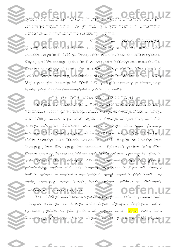 oyida   chet   el   sudlaridagi   fransuz   elchilarini   deyarli   to‘liq   almashtirish   zarurligini
tan   olishga   majbur   bo‘ldi.   1791-yil   mart   oyida   yetti   nafar   elchi   almashtirildi.
Uchrashuvda, elchilar uchun maxsus qasamyod qilindi. 
Ushbu   davrda   fransuz   diplomatiyasi.
Qadimgi   diplomatik   xodimlarning   qirolni,   Fransiyadan   qochib   ketishi   uchun
urinishlari zoye ketdi. 1791 yil Tashqi ishlar vaziri bu ishda sheriklikda ayblandi.
Keyin,   qirol   Varennesga   qochib   ketdi   va     vaqtincha   hokimiyatdan   chetlashtirildi.
Shundan   so’ng,   deyarli   barcha   chet   el   sudlari   Fransiya   elchilari   bilan   aloqalarni
uzdilar.   Shunga   qaramay,   inqilobning   yanada   rivojlanishidan   qo‘rqib,   Milliy
Majlis   yana   qirol   hokimiyatini   tikladi.   1791   yildagi   konstitutsiyaga   binoan,   unga
barcha tashqi aloqalar shartnomalarini tuzish huquqi berildi.
2- §. 1789-1792 yillardagi  Ye vropa diplomatiyasi
Fransiyada inqilob boshlanganda, Yevropa diplomatlari o’z diqqatini, Sharqiy
Yevropada sodir bo‘lgan voqealarga qaratdi. Rossiya va Avstriya o‘rtasida Turkiya
bilan   1788   yilda   boshlangan   urush   avjida   edi.   Avstriya   armiyasi   mag‘lub   bo‘ldi.
Rossiya   qo‘shinlari   Ochakovni   uzoq   qamaldan   keyin   olib,   katta   g‘alabaga
erishdilar.   Biroq,   kurash   natijasi   hali   hal   qilinmagan   edi.   Rossiya   bir   vaqtning
o‘zida   Shvetsiya   bilan   ikkinchi   urushni   olib   bordi.   Angliya   va   Prussiya   ham
Turkiyaga,   ham   Shvetsiyaga   har   tomonlama   diplomatik   yordam   ko‘rsatdilar.
Shunga qaramay, fransuz inqilobi tez orada barcha xalqaro siyosatga hal qiluvchi
ta'sir   ko‘rsatdi.   Bu   kuchlarning   e'tiborini   Yevropaning   sharqidan,   g‘arbiga
yo‘naltirishga   majbur   qildi.   Eski   Yevropa   muvozanati   buzilgan   edi.   Fransuz
inqilobi   xalqaro   munosabatlar   rivojlanishida   yangi   davrni   boshlab   berdi.   Tez
orada,   Fransiyaga   qarshi   kurash,   barcha   xalqaro   tadbirlar   va   diplomatik
muzokaralarning markaziga aylandi.
1789 – 1792-yillarda Yevropa siyosatida asosiy rolni ikkita eng qudratli kuch
-   Buyuk   Britaniya   va   Rossiya   diplomatiyasi   o‘ynagan.   Angliyada   tashqi
siyosatning   yetakchisi,   yetti   yillik   urush   paytida   taniqli   viglar   vaziri,   Lord
Chatamning   o‘g‘li   Uilyam   Pitt   edi.   Uilyam   Pitt   1783-yil   oxiridan   1806-yilgacha
11 