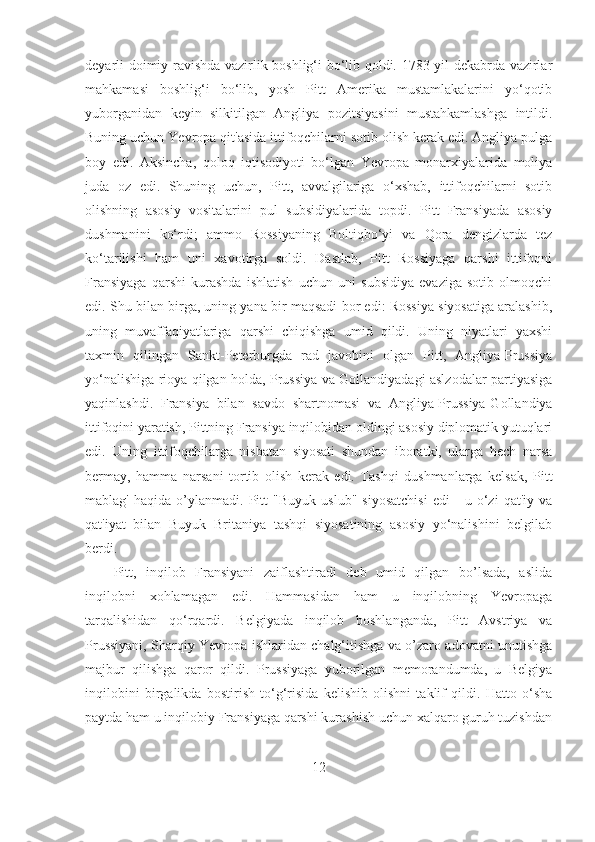 deyarli doimiy ravishda vazirlik boshlig‘i bo‘lib qoldi. 1783-yil dekabrda vazirlar
mahkamasi   boshlig‘i   bo‘lib,   yosh   Pitt   Amerika   mustamlakalarini   yo‘qotib
yuborganidan   keyin   silkitilgan   Angliya   pozitsiyasini   mustahkamlashga   intildi.
Buning uchun Yevropa qit'asida ittifoqchilarni sotib olish kerak edi. Angliya pulga
boy   edi.   Aksincha,   qoloq   iqtisodiyoti   bo‘lgan   Yevropa   monarxiyalarida   moliya
juda   oz   edi.   Shuning   uchun,   Pitt,   avvalgilariga   o‘xshab,   ittifoqchilarni   sotib
olishning   asosiy   vositalarini   pul   subsidiyalarida   topdi.   Pitt   Fransiyada   asosiy
dushmanini   ko‘rdi;   ammo   Rossiyaning   Boltiqbo‘yi   va   Qora   dengizlarda   tez
ko‘tarilishi   ham   uni   xavotirga   soldi.   Dastlab,   Pitt   Rossiyaga   qarshi   ittifoqni
Fransiyaga   qarshi   kurashda   ishlatish   uchun   uni   subsidiya   evaziga   sotib   olmoqchi
edi. Shu bilan birga, uning yana bir maqsadi bor edi: Rossiya siyosatiga aralashib,
uning   muvaffaqiyatlariga   qarshi   chiqishga   umid   qildi.   Uning   niyatlari   yaxshi
taxmin   qilingan   Sankt-Peterburgda   rad   javobini   olgan   Pitt,   Angliya-Prussiya
yo‘nalishiga rioya qilgan holda, Prussiya va Gollandiyadagi aslzodalar partiyasiga
yaqinlashdi.   Fransiya   bilan   savdo   shartnomasi   va   Angliya-Prussiya-Gollandiya
ittifoqini yaratish, Pittning Fransiya inqilobidan oldingi asosiy diplomatik yutuqlari
edi.   Uning   ittifoqchilarga   nisbatan   siyosati   shundan   iboratki,   ularga   hech   narsa
bermay,   hamma   narsani   tortib   olish   kerak   edi.   Tashqi   dushmanlarga   kelsak,   Pitt
mablag'   haqida   o’ylanmadi.   Pitt   "Buyuk   uslub"   siyosatchisi   edi   -   u   o‘zi   qat'iy   va
qat'iyat   bilan   Buyuk   Britaniya   tashqi   siyosatining   asosiy   yo‘nalishini   belgilab
berdi. 
Pitt,   inqilob   Fransiyani   zaiflashtiradi   deb   umid   qilgan   bo’lsada,   aslida
inqilobni   xohlamagan   edi.   Hammasidan   ham   u   inqilobning   Yevropaga
tarqalishidan   qo‘rqardi.   Belgiyada   inqilob   boshlanganda,   Pitt   Avstriya   va
Prussiyani, Sharqiy Yevropa ishlaridan chalg‘itishga va o’zaro adovatni unutishga
majbur   qilishga   qaror   qildi.   Prussiyaga   yuborilgan   memorandumda,   u   Belgiya
inqilobini   birgalikda   bostirish   to‘g‘risida   kelishib   olishni   taklif   qildi.   Hatto   o‘sha
paytda ham u inqilobiy Fransiyaga qarshi kurashish uchun xalqaro guruh tuzishdan
12 