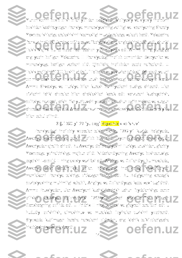 Yunonistonni bosib olish bilan yo‘ldan ozdirishdi. Moliyaviy va siyosiy inqirozni
boshidan kechirayotgan Fransiya monarxiyasining zaifligi va Ispaniyaning Sharqiy
Yevropa ishlariga aralashishni istamasligi muzokaralarga xalaqit berdi. Yekaterina
fransuz inqilobi ularning to‘liq muvaffaqiyatsizligini anglatishini tushundi, chunki
Ta'sis   Majlisi   bu   ittifoqqa   hech   qachon   yo‘l   qo‘ymas   edi.   Ammo   uning   yuragiga
eng   yaqin   bo‘lgan   Yekaterina   II   Fransiyadagi   inqilob   tomonidan   dvoryanlar   va
monarxiyaga   berilgan   zarbani   oldi.   Qirolicha   inqilobdan   qattiq   nafratlandi.   U
Ta'sis majlisini "1200 boshli gidra", "Telbalar va yovuzlar to‘dasi" deb atadi va uni
tor-mor   etish   uchun   inqilob   bilan   urush   boshlash   istagi   tobora   kuchayib   bordi.
Ammo   Shvetsiya   va   Turkiya   bilan   kurash   bu   niyatlarni   puchga   chiqardi.   Ular
o‘zlarini   ichki   choralar   bilan   cheklashlari   kerak   edi:   senzurani   kuchaytirish,
politsiya nazorati, erkin fikr yurituvchi yozuvchilar uchun og‘ir mehnat va surgun
choralari maqsad qilindi. Ammo fransuz muhojirlari Rossiyada alohida samimiylik
bilan qabul qilindi.
3- §.  1790-yil 27-iyuldagi  Reyxenba k kelishuvi
Fransiyadagi   inqilobiy   voqealar   ta'siri   ostida,   1789-yil   kuzida   Belgiyada,
Avstriya   hukmronligiga   qarshi   inqilob   boshlandi.   Isyon   ko‘targan   provinsiyalar
Avstriyadan ajralib chiqdi. Bu Avstriya diplomatiyasini Turkiya urushidan, g‘arbiy
Yevropaga   yo‘naltirishga   majbur   qildi.   Niderlandiyaning   Avstriya   boshqaruviga
qaytishi  Leopold II ning asosiy vazifasi  edi. Angliya va Gollandiya bu masalada,
Avstriya   bilan   birdamlikda   edilar.   Belgiyadagi   inqilobning   muvaffaqiyati
mamlakatni   Fransiya   ta'siriga   o‘tkazgan   bo‘lar   edi.   Bu   Belgiyaning   strategik
pozitsiyasining   muhimligi   sababli,   Angliya   va   Gollandiyaga   katta   xavf   tug‘dirdi.
Ammo   Prussiyadan,   ular   Avstriyani   kuchsizlantirish   uchun   foydalanishga   qaror
qilishdi.   Prussiya   diplomatiyasi   1763-yildan   beri   vazir   bo‘lib   ishlagan
Gertsbergning   qo‘lida   edi.   U   Fridrix   II   ning   talabasi   va   g‘ayratli   tarafdori   edi:   u
hududiy   qo‘shilish,   almashinuv   va   murakkab   loyihalar   tuzishni   yoqtirardi.
Siyosatda   kutilmagan   barcha   narsalarni   oldindan,   eng   kichik   tafsilotlarigacha
hisoblashni yaxshi ko‘rardi. 
14 