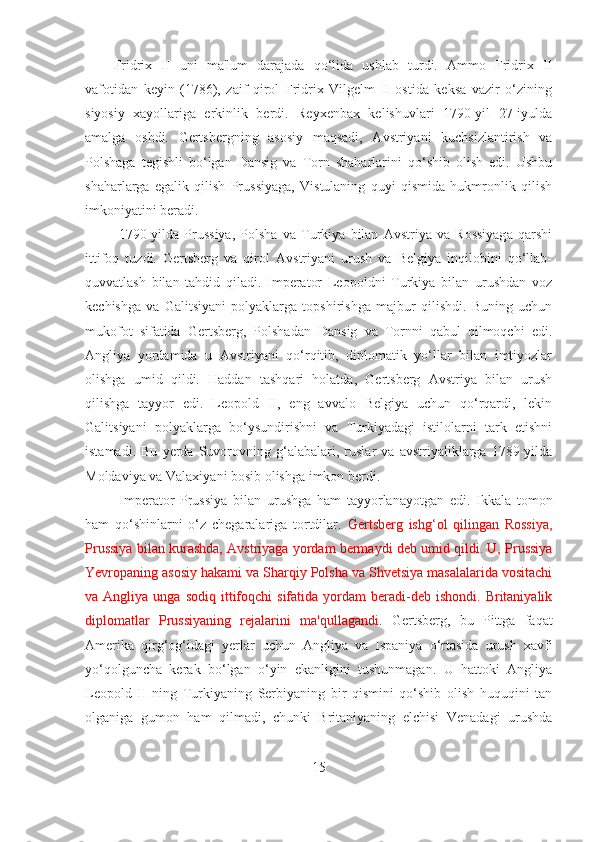 Fridrix   II   uni   ma'lum   darajada   qo‘lida   ushlab   turdi.   Ammo   Fridrix   II
vafotidan   keyin   (1786),   zaif   qirol   Fridrix   Vilgelm   II   ostida   keksa   vazir   o‘zining
siyosiy   xayollariga   erkinlik   berdi.   Reyxenbax   kelishuvlari   1790-yil   27-iyulda
amalga   oshdi.   Gertsbergning   asosiy   maqsadi,   Avstriyani   kuchsizlantirish   va
Polshaga   tegishli   bo‘lgan   Dansig   va   Torn   shaharlarini   qo‘shib   olish   edi.   Ushbu
shaharlarga   egalik   qilish   Prussiyaga,   Vistulaning   quyi   qismida   hukmronlik   qilish
imkoniyatini beradi.
  1790-yilda   Prussiya,   Polsha   va   Turkiya   bilan   Avstriya   va   Rossiyaga   qarshi
ittifoq   tuzdi.   Gertsberg   va   qirol   Avstriyani   urush   va   Belgiya   inqilobini   qo‘llab-
quvvatlash   bilan   tahdid   qiladi.   Imperator   Leopoldni   Turkiya   bilan   urushdan   voz
kechishga   va   Galitsiyani   polyaklarga   topshirishga   majbur   qilishdi.   Buning   uchun
mukofot   sifatida   Gertsberg,   Polshadan   Dansig   va   Tornni   qabul   qilmoqchi   edi.
Angliya   yordamida   u   Avstriyani   qo‘rqitib,   diplomatik   yo‘llar   bilan   imtiyozlar
olishga   umid   qildi.   Haddan   tashqari   holatda,   Gertsberg   Avstriya   bilan   urush
qilishga   tayyor   edi.   Leopold   II,   eng   avvalo   Belgiya   uchun   qo‘rqardi,   lekin
Galitsiyani   polyaklarga   bo‘ysundirishni   va   Turkiyadagi   istilolarni   tark   etishni
istamadi.   Bu   yerda   Suvorovning   g‘alabalari,   ruslar   va   avstriyaliklarga   1789-yilda
Moldaviya va Valaxiyani bosib olishga imkon berdi.
  Imperator   Prussiya   bilan   urushga   ham   tayyorlanayotgan   edi.   Ikkala   tomon
ham   qo‘shinlarni   o‘z   chegaralariga   tortdilar.   Gertsberg   ishg‘ol   qilingan   Rossiya,
Prussiya bilan kurashda, Avstriyaga yordam bermaydi deb umid qildi. U, Prussiya
Yevropaning asosiy hakami va Sharqiy Polsha va Shvetsiya masalalarida vositachi
va  Angliya  unga  sodiq   ittifoqchi   sifatida  yordam   beradi-deb  ishondi.   Britaniyalik
diplomatlar   Prussiyaning   rejalarini   ma'qullagandi .   Gertsberg,   bu   Pittga   faqat
Amerika   qirg‘og‘idagi   yerlar   uchun   Angliya   va   Ispaniya   o‘rtasida   urush   xavfi
yo‘qolguncha   kerak   bo‘lgan   o‘yin   ekanligini   tushunmagan.   U   hattoki   Angliya
Leopold   II   ning   Turkiyaning   Serbiyaning   bir   qismini   qo‘shib   olish   huquqini   tan
olganiga   gumon   ham   qilmadi,   chunki   Britaniyaning   elchisi   Venadagi   urushda
15 