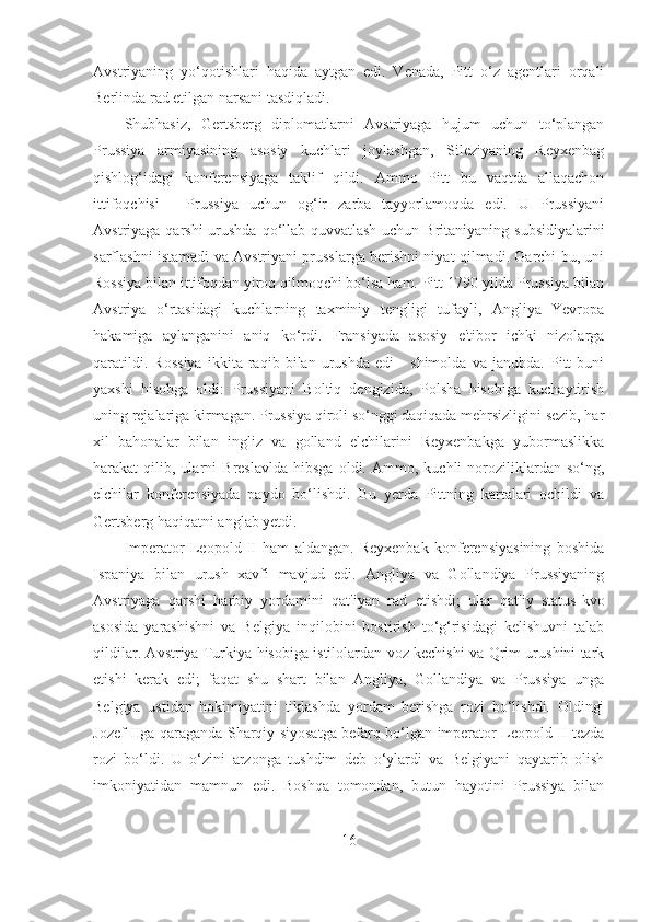 Avstriyaning   yo‘qotishlari   haqida   aytgan   edi.   Venada,   Pitt   o‘z   agentlari   orqali
Berlinda rad etilgan narsani tasdiqladi. 
Shubhasiz,   Gertsberg   diplomatlarni   Avstriyaga   hujum   uchun   to‘plangan
Prussiya   armiyasining   asosiy   kuchlari   joylashgan,   Sileziyaning   Reyxenbag
qishlog‘idagi   konferensiyaga   taklif   qildi.   Ammo   Pitt   bu   vaqtda   allaqachon
ittifoqchisi   -   Prussiya   uchun   og‘ir   zarba   tayyorlamoqda   edi.   U   Prussiyani
Avstriyaga qarshi  urushda qo‘llab-quvvatlash uchun Britaniyaning subsidiyalarini
sarflashni istamadi va Avstriyani prusslarga berishni niyat qilmadi. Garchi bu, uni
Rossiya bilan ittifoqdan yiroq qilmoqchi bo‘lsa ham. Pitt 1790-yilda Prussiya bilan
Avstriya   o‘rtasidagi   kuchlarning   taxminiy   tengligi   tufayli,   Angliya   Yevropa
hakamiga   aylanganini   aniq   ko‘rdi.   Fransiyada   asosiy   e'tibor   ichki   nizolarga
qaratildi.   Rossiya   ikkita   raqib   bilan   urushda   edi   -   shimolda   va   janubda.   Pitt   buni
yaxshi   hisobga   oldi:   Prussiyani   Boltiq   dengizida,   Polsha   hisobiga   kuchaytirish
uning rejalariga kirmagan. Prussiya qiroli so‘nggi daqiqada mehrsizligini sezib, har
xil   bahonalar   bilan   ingliz   va   golland   elchilarini   Reyxenbakga   yubormaslikka
harakat   qilib,   ularni   Breslavlda   hibsga   oldi.  Ammo,   kuchli   noroziliklardan   so‘ng,
elchilar   konferensiyada   paydo   bo‘lishdi.   Bu   yerda   Pittning   kartalari   ochildi   va
Gertsberg haqiqatni anglab yetdi. 
Imperator   Leopold   II   ham   aldangan.   Reyxenbak   konferensiyasining   boshida
Ispaniya   bilan   urush   xavfi   mavjud   edi.   Angliya   va   Gollandiya   Prussiyaning
Avstriyaga   qarshi   harbiy   yordamini   qat'iyan   rad   etishdi;   ular   qat'iy   status-kvo
asosida   yarashishni   va   Belgiya   inqilobini   bostirish   to‘g‘risidagi   kelishuvni   talab
qildilar. Avstriya Turkiya hisobiga istilolardan voz kechishi va Qrim urushini tark
etishi   kerak   edi;   faqat   shu   shart   bilan   Angliya,   Gollandiya   va   Prussiya   unga
Belgiya   ustidan   hokimiyatini   tiklashda   yordam   berishga   rozi   bo‘lishdi.   Oldingi
Jozef IIga qaraganda Sharqiy siyosatga befarq bo‘lgan imperator Leopold II tezda
rozi   bo‘ldi.   U   o‘zini   arzonga   tushdim   deb   o‘ylardi   va   Belgiyani   qaytarib   olish
imkoniyatidan   mamnun   edi.   Boshqa   tomondan,   butun   hayotini   Prussiya   bilan
16 