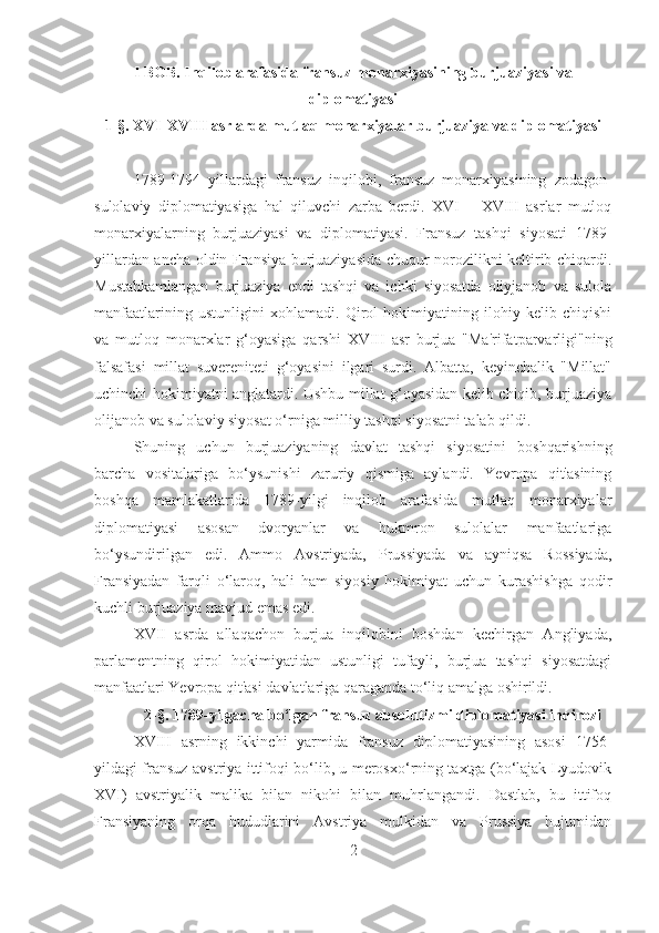 I BOB. Inqilob arafasida fransuz monarxiyasining burjuaziyasi va
diplomatiyasi
1 -§. XVI-XVIII asrlarda mutlaq monarxiyalar burjuaziya va diplomatiyasi
 
1789-1794   yillardagi   fransuz   inqilobi,   fransuz   monarxiyasining   zodagon-
sulolaviy   diplomatiyasiga   hal   qiluvchi   zarba   berdi.   XVI   –   XVIII   asrlar   mutloq
monarxiyalarning   burjuaziyasi   va   diplomatiyasi.   Fransuz   tashqi   siyosati   1789-
yillardan ancha oldin Fransiya burjuaziyasida chuqur norozilikni keltirib chiqardi.
Mustahkamlangan   burjuaziya   endi   tashqi   va   ichki   siyosatda   oliyjanob   va   sulola
manfaatlarining   ustunligini   xohlamadi.   Qirol   hokimiyatining   ilohiy   kelib   chiqishi
va   mutloq   monarxlar   g‘oyasiga   qarshi   XVIII   asr   burjua   "Ma'rifatparvarligi"ning
falsafasi   millat   suvereniteti   g‘oyasini   ilgari   surdi.   Albatta,   keyinchalik   "Millat"
uchinchi hokimiyatni anglatardi. Ushbu millat g‘oyasidan kelib chiqib, burjuaziya
olijanob va sulolaviy siyosat o‘rniga milliy tashqi siyosatni talab qildi. 
Shuning   uchun   burjuaziyaning   davlat   tashqi   siyosatini   boshqarishning
barcha   vositalariga   bo‘ysunishi   zaruriy   qismiga   aylandi.   Yevropa   qit'asining
boshqa   mamlakatlarida   1789-yilgi   inqilob   arafasida   mutlaq   monarxiyalar
diplomatiyasi   asosan   dvoryanlar   va   hukmron   sulolalar   manfaatlariga
bo‘ysundirilgan   edi.   Ammo   Avstriyada,   Prussiyada   va   ayniqsa   Rossiyada,
Fransiyadan   farqli   o‘laroq,   hali   ham   siyosiy   hokimiyat   uchun   kurashishga   qodir
kuchli burjuaziya mavjud emas edi. 
XVII   asrda   allaqachon   burjua   inqilobini   boshdan   kechirgan   Angliyada,
parlamentning   qirol   hokimiyatidan   ustunligi   tufayli,   burjua   tashqi   siyosatdagi
manfaatlari Yevropa qit'asi davlatlariga qaraganda to‘liq amalga oshirildi.
2 -§. 1789-yilgacha bo‘lgan fransuz  absolutizmi diplomatiyasi inqirozi
XVIII   asrning   ikkinchi   yarmida   fransuz   diplomatiyasining   asosi   1756-
yildagi fransuz-avstriya ittifoqi bo‘lib, u merosxo‘rning taxtga (bo‘lajak Lyudovik
XVI)   avstriyalik   malika   bilan   nikohi   bilan   muhrlangandi.   Dastlab,   bu   ittifoq
Fransiyaning   orqa   hududlarini   Avstriya   mulkidan   va   Prussiya   hujumidan
2 