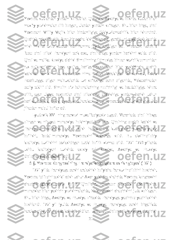 Yevropa  sudlaridan  yordam   so‘radilar.  Qirolicha  Avstriya  va  boshqa   sudlar  bilan
maxfiy   yozishmalar   olib  borgan,  ulardan   yordam   so‘ragan.   Shu   bilan   birga,  qirol
Yevropani   Milliy   Majlis   bilan   birdamligiga   ikkiyuzlamachilik   bilan   ishontirdi.
Qochish rejasi haqida faqat bir necha kishi bilar edi, garchi uni tayyorlash haqida
mish-mishlar   uzoq   vaqtdan   beri   hamma   joyda   tarqalgan   edi.   Imperator   Leopold
faqat   qirol   oilasi   Fransiyani   tark   etsa,   qirolichaga   yordam   berishni   va'da   qildi.
Qirol va malika Rossiya elchisi Simolinning iltimosiga binoan vazirlik tomonidan
rus   polkovnikining   beva   ayoliga   berilgan   pasportlari   bilan   yashirincha   qochib
ketishdi.   Simolin   bu   pasportlar   nima   uchun   kerakligini   bilmas   edi,   lekin
Peterburgga   qilgan   ma'ruzalarida   uzr   so‘rashga   qaror   qilganida,   Yekaterinadan
qat'iy   taklif   oldi.   Simolin   o‘z   bahonalarining   noo‘rinligi   va   beadabligiga   ishora
qilib,   agar   ularga   pasportlar   qirol   oilasining   qochishiga   yordam   berish   uchun
berilsa,   demak,   uning   aynan   shu   harakati   uning   imperatorlik   ulug‘vorligiga   har
jihatdan ma'qul bo‘lar edi. 
Lyudovik   XVI   ning   parvozi   muvaffaqiyatsiz   tugadi.   Vareniada   qirol   hibsga
olingan   va   nihoyat   monarxiya   hokimiyati   buzilgan.   Qirolning   qochib   ketishi   va
Fransiyada   respublika   tashkil   etish   harakatining   kuchayishi   muvaffaqiyatsiz
bo‘lishi,   feodal-monarxiya   Yevropasini   xavotirga   soldi.   Bu   aksilinqilobiy
koalitsiya   tuzilishini   tezlashtirgan   turtki   bo‘lib   xizmat   qildi.   1791-1792-yillarda
ushbu   koalitsiyani   tuzishda   asosiy   rol   Rossiya,   Avstriya   va   Prussiya
diplomatiyasiga tegishli edi.
6- §.  Yevropa Kongressining Fransiya ishlariga aralashish g‘oyasi (1791)
1791-yilda Fransiyaga qarshi aralashish bo‘yicha fransuz inqilobini bostirish,
Yevropa ittifoqini tashkil etish uchun Axen yoki Spa shahrida Yevropa kongressini
chaqirish   g‘oyasi   paydo   bo‘ldi.   Qirolicha,   imperator   Leopold   II   va   boshqa
monarxlar bilan yashirin yozishmalarida, bu kongressni chaqirishni juda xohlagan.
Shu   bilan   birga,   Avstriya   va   Prussiya   o‘rtasida   Fransiyaga   yaqinroq   yaqinlashish
boshlandi.   1791-yil   iyulda   Avstriya   va   Prussiya   Fransiyaga   qarshi   birgalikda
harakat qilish to‘g‘risida kelishib oldilar. Leopold II diplomatik kongress chaqirish
20 