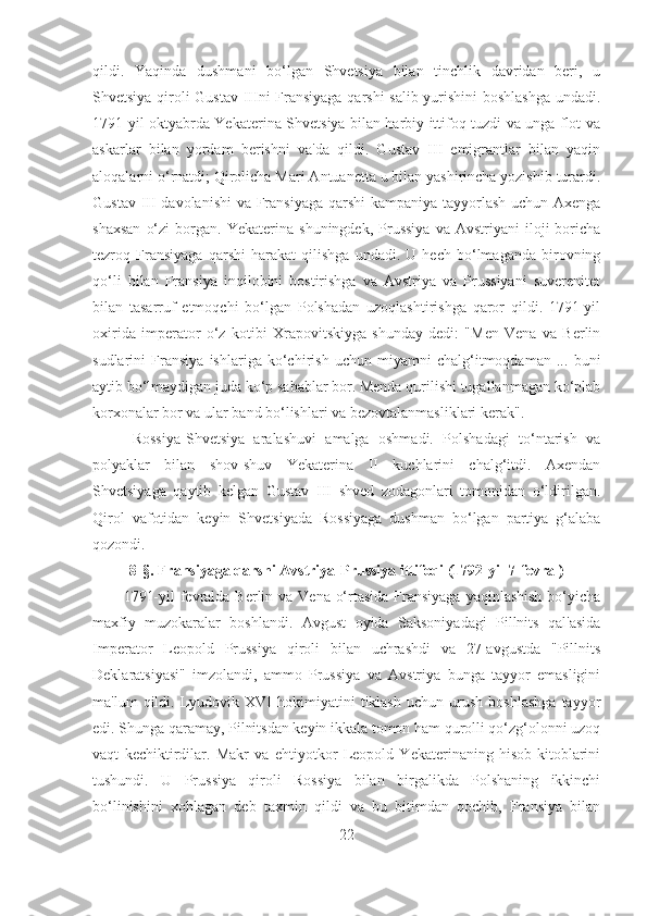 qildi.   Yaqinda   dushmani   bo‘lgan   Shvetsiya   bilan   tinchlik   davridan   beri,   u
Shvetsiya qiroli Gustav IIIni Fransiyaga qarshi salib yurishini boshlashga undadi.
1791-yil oktyabrda Yekaterina Shvetsiya bilan harbiy ittifoq tuzdi va unga flot va
askarlar   bilan   yordam   berishni   va'da   qildi.   Gustav   III   emigrantlar   bilan   yaqin
aloqalarni o‘rnatdi; Qirolicha Mari Antuanetta u bilan yashirincha yozishib turardi.
Gustav III  davolanishi  va Fransiyaga  qarshi  kampaniya tayyorlash  uchun Axenga
shaxsan   o‘zi   borgan.   Yekaterina   shuningdek,   Prussiya   va  Avstriyani   iloji   boricha
tezroq   Fransiyaga   qarshi   harakat   qilishga   undadi.   U   hech   bo‘lmaganda   birovning
qo‘li   bilan   Fransiya   inqilobini   bostirishga   va   Avstriya   va   Prussiyani   suverenitet
bilan   tasarruf   etmoqchi   bo‘lgan   Polshadan   uzoqlashtirishga   qaror   qildi.   1791-yil
oxirida   imperator   o‘z   kotibi   Xrapovitskiyga   shunday   dedi:   "Men   Vena   va   Berlin
sudlarini   Fransiya   ishlariga   ko‘chirish   uchun   miyamni   chalg‘itmoqdaman   ...   buni
aytib bo‘lmaydigan juda ko‘p sabablar bor. Menda qurilishi tugallanmagan ko‘plab
korxonalar bor va ular band bo‘lishlari va bezovtalanmasliklari kerak". 
  Rossiya-Shvetsiya   aralashuvi   amalga   oshmadi.   Polshadagi   to‘ntarish   va
polyaklar   bilan   shov-shuv   Yekaterina   II   kuchlarini   chalg‘itdi.   Axendan
Shvetsiyaga   qaytib   kelgan   Gustav   III   shved   zodagonlari   tomonidan   o‘ldirilgan.
Qirol   vafotidan   keyin   Shvetsiyada   Rossiyaga   dushman   bo‘lgan   partiya   g‘alaba
qozondi.
8- §. Fransiyaga qarshi A vstriya-Prussiya ittifoqi (1792-yil 7-fevral)
1791-yil  fevralda Berlin va Vena o‘rtasida Fransiyaga yaqinlashish  bo‘yicha
maxfiy   muzokaralar   boshlandi.   Avgust   oyida   Saksoniyadagi   Pillnits   qal'asida
Imperator   Leopold   Prussiya   qiroli   bilan   uchrashdi   va   27-avgustda   "Pillnits
Deklaratsiyasi"   imzolandi,   ammo   Prussiya   va   Avstriya   bunga   tayyor   emasligini
ma'lum   qildi.   Lyudovik   XVI   hokimiyatini   tiklash   uchun   urush   boshlashga   tayyor
edi. Shunga qaramay, Pilnitsdan keyin ikkala tomon ham qurolli qo‘zg‘olonni uzoq
vaqt   kechiktirdilar.   Makr   va   ehtiyotkor   Leopold   Yekaterinaning   hisob-kitoblarini
tushundi.   U   Prussiya   qiroli   Rossiya   bilan   birgalikda   Polshaning   ikkinchi
bo‘linishini   xohlagan   deb   taxmin   qildi   va   bu   bitimdan   qochib,   Fransiya   bilan
22 