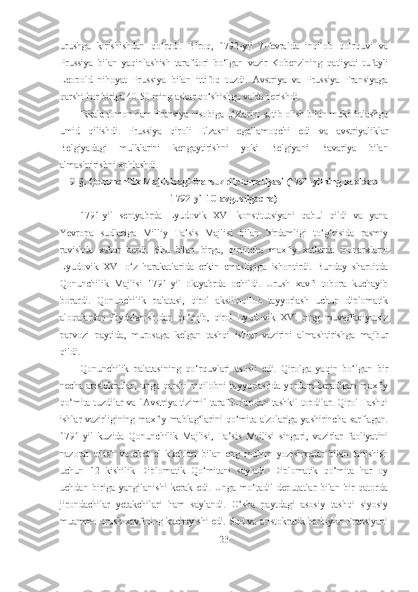 urushga   kirishishdan   qo‘rqdi.   Biroq,   1792-yil   7-fevralda   inqilob   qo‘rquvi   va
Prussiya   bilan   yaqinlashish   tarafdori   bo‘lgan   vazir   Kobenzlning   qat'iyati   tufayli
Leopold   nihoyat   Prussiya   bilan   ittifoq   tuzdi.   Avstriya   va   Prussiya   Fransiyaga
qarshi har biriga 40-50 ming askar qo‘shishga va'da berishdi. 
Ikkala tomon ham Fransiya hisobiga o‘zlarini sotib olish bilan mukofotlashga
umid   qilishdi.   Prussiya   qiroli   Elzasni   egallamoqchi   edi   va   avstriyaliklar
Belgiyadagi   mulklarini   kengaytirishni   yoki   Belgiyani   Bavariya   bilan
almashtirishni xohlashdi.
9- §.  Qonunchilik Majlisidagi fransuz diplomatiyasi (1791-yilning kuzidan
1792-yil 10-avgustigacha)
1791-yil   sentyabrda   Lyudovik   XVI   konstitutsiyani   qabul   qildi   va   yana
Yevropa   sudlariga   Milliy   Ta’sis   Majlisi   bilan   birdamligi   to‘g‘risida   rasmiy
ravishda   xabar   berdi.   Shu   bilan   birga,   qirolicha   maxfiy   xatlarda   monarxlarni
Lyudovik   XVI   o‘z   harakatlarida   erkin   emasligiga   ishontirdi.   Bunday   sharoitda
Qonunchilik   Majlisi   1791-yil   oktyabrda   ochildi.   Urush   xavfi   tobora   kuchayib
borardi.   Qonunchilik   palatasi,   qirol   aksilinqilob   tayyorlash   uchun   diplomatik
aloqalardan   foydalanishidan   qo‘rqib,   qirol   Lyudovik   XVI   ning   muvaffaqiyatsiz
parvozi   paytida,   murosaga   kelgan   tashqi   ishlar   vazirini   almashtirishga   majbur
qildi. 
Qonunchilik   palatasining   qo‘rquvlari   asosli   edi.   Qirolga   yaqin   bo‘lgan   bir
necha   aristokratlar,   unga   qarshi   inqilobni   tayyorlashda   yordam   beradigan   maxfiy
qo‘mita tuzdilar va "Avstriya tizimi" tarafdorlaridan tashkil topdilar. Qirol Tashqi
ishlar vazirligining maxfiy mablag‘larini qo‘mita a'zolariga yashirincha sarflagan.
1791-yil   kuzida   Qonunchilik   Majlisi,   Ta’sis   Majlisi   singari,   vazirlar   faoliyatini
nazorat   qilish   va   chet   el   kuchlari   bilan   eng   muhim   yozishmalar   bilan   tanishish
uchun   12   kishilik   Diplomatik   Qo‘mitani   sayladi.   Diplomatik   qo‘mita   har   oy
uchdan   biriga   yangilanishi   kerak   edi.   Unga   mo‘tadil   deputatlar   bilan   bir   qatorda
jirondachilar   yetakchilari   ham   saylandi.   O‘sha   paytdagi   asosiy   tashqi   siyosiy
muammo urush xavfining kuchayishi edi. Sud va aristokratik harbiylar Fransiyani
23 