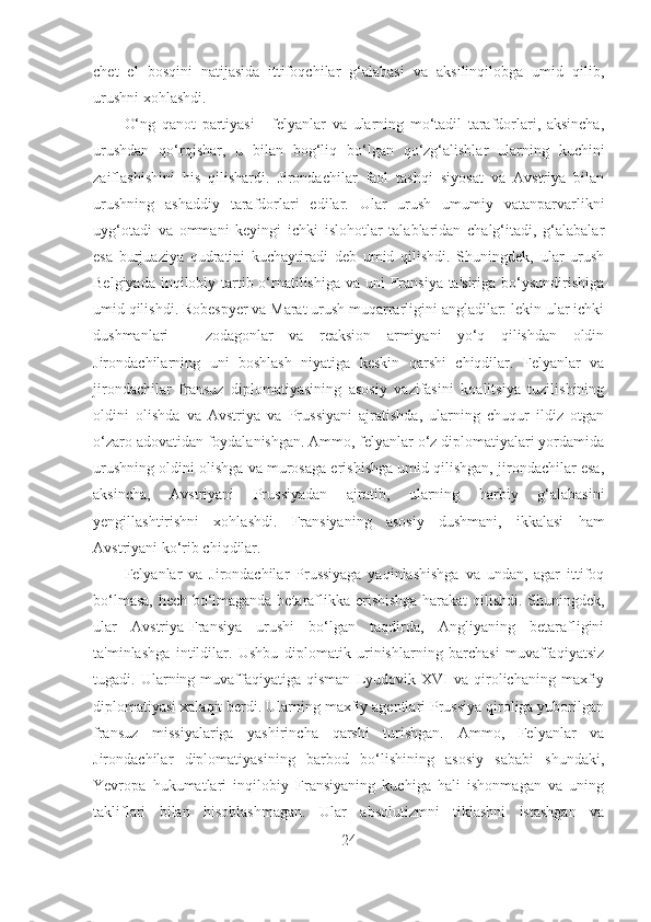 chet   el   bosqini   natijasida   ittifoqchilar   g‘alabasi   va   aksilinqilobga   umid   qilib,
urushni xohlashdi. 
O‘ng   qanot   partiyasi   -   felyanlar   va   ularning   mo‘tadil   tarafdorlari,   aksincha,
urushdan   qo‘rqishar,   u   bilan   bog‘liq   bo‘lgan   qo‘zg‘alishlar   ularning   kuchini
zaiflashishini   his   qilishardi.   Jirondachilar   faol   tashqi   siyosat   va   Avstriya   bilan
urushning   ashaddiy   tarafdorlari   edilar.   Ular   urush   umumiy   vatanparvarlikni
uyg‘otadi   va   ommani   keyingi   ichki   islohotlar   talablaridan   chalg‘itadi,   g‘alabalar
esa   burjuaziya   qudratini   kuchaytiradi   deb   umid   qilishdi.   Shuningdek,   ular   urush
Belgiyada inqilobiy tartib o‘rnatilishiga va uni Fransiya ta'siriga bo‘ysundirishiga
umid qilishdi. Robespyer va Marat urush muqarrarligini angladilar: lekin ular ichki
dushmanlari   -   zodagonlar   va   reaksion   armiyani   yo‘q   qilishdan   oldin
Jirondachilarning   uni   boshlash   niyatiga   keskin   qarshi   chiqdilar.   Felyanlar   va
jirondachilar   fransuz   diplomatiyasining   asosiy   vazifasini   koalitsiya   tuzilishining
oldini   olishda   va   Avstriya   va   Prussiyani   ajratishda,   ularning   chuqur   ildiz   otgan
o‘zaro adovatidan foydalanishgan. Ammo, felyanlar o‘z diplomatiyalari yordamida
urushning oldini olishga va murosaga erishishga umid qilishgan, jirondachilar esa,
aksincha,   Avstriyani   Prussiyadan   ajratib,   ularning   harbiy   g‘alabasini
yengillashtirishni   xohlashdi.   Fransiyaning   asosiy   dushmani,   ikkalasi   ham
Avstriyani ko‘rib chiqdilar. 
Felyanlar   va   Jirondachilar   Prussiyaga   yaqinlashishga   va   undan,   agar   ittifoq
bo‘lmasa, hech bo‘lmaganda betaraflikka erishishga harakat qilishdi. Shuningdek,
ular   Avstriya-Fransiya   urushi   bo‘lgan   taqdirda,   Angliyaning   betarafligini
ta'minlashga   intildilar.   Ushbu   diplomatik   urinishlarning   barchasi   muvaffaqiyatsiz
tugadi.  Ularning  muvaffaqiyatiga  qisman   Lyudovik  XVI   va  qirolichaning  maxfiy
diplomatiyasi xalaqit berdi. Ularning maxfiy agentlari Prussiya qiroliga yuborilgan
fransuz   missiyalariga   yashirincha   qarshi   turishgan.   Ammo,   Felyanlar   va
Jirondachilar   diplomatiyasining   barbod   bo‘lishining   asosiy   sababi   shundaki,
Yevropa   hukumatlari   inqilobiy   Fransiyaning   kuchiga   hali   ishonmagan   va   uning
takliflari   bilan   hisoblashmagan.   Ular   absolutizmni   tiklashni   istashgan   va
24 