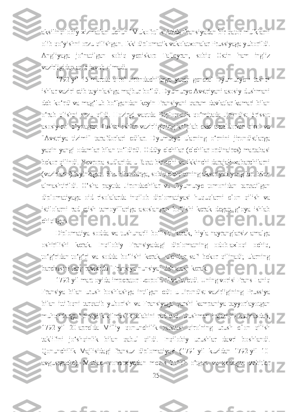 aksilinqilobiy xizmatlari uchun "Mukofot" sifatida Fransiyadan bir qator mulklarni
olib qo‘yishni orzu qilishgan. Ikki diplomatik vakolatxonalar Prussiyaga yuborildi.
Angliyaga   jo‘natilgan   sobiq   yepiskop   Talleyran,   sobiq   Ostin   ham   ingliz
vazirligidan aniq javob olmadi. 
1792-yil   15-martda   qirol   Jirondachilarga   yaqin   general   Dyumuryeni   tashqi
ishlar vaziri etib tayinlashga majbur bo‘ldi. Dyumurye Avstriyani asosiy dushmani
deb ko‘rdi  va mag‘lub bo‘lgandan  keyin Fransiyani  qaram  davlatlar  kamari  bilan
o‘rab   olishni   orzu   qildi.   Hozirgi   vaqtda   Diplomatik   qo‘mitada   Jirondist   Brissot
asosiy   rol   o‘ynagan.   Tashqi   ishlar   vazirligining   ko‘plab   eski   amaldorlari   qirol   va
"Avstriya   tizimi"   tarafdorlari   edilar.   Dyumurye   ularning   o‘rnini   jirondistlarga
yaqin yangi odamlar bilan to‘ldirdi. Oddiy elchilar  (elchilar ordinaires)  martabasi
bekor qilindi. Yevropa sudlarida u faqat birinchi va ikkinchi darajali xabarchilarni
(vazirlarni) tayinlagan. Shu bilan birga, sobiq elchilarning aksariyati yangilari bilan
almashtirildi.   O‘sha   paytda   Jirondachilar   va   Dyumurye   tomonidan   tarqatilgan
diplomatiyaga   oid   risolalarda   inqilob   diplomatiyasi   huquqlarni   e'lon   qilish   va
istilolarni   rad   etish   tamoyillariga   asoslangan   bo‘lishi   kerak   degan   g‘oya   ishlab
chiqilgan. 
Diplomatiya   sodda   va   tushunarli   bo‘lishi   kerak,   hiyla-nayranglarsiz   amalga
oshirilishi   kerak.   Inqilobiy   Fransiyadagi   diplomatning   odob-axloqi   ochiq,
to‘g‘ridan-to‘g‘ri   va   sodda   bo‘lishi   kerak.   Elchilar   safi   bekor   qilinadi;   ularning
barchasini teng ravishda "Fransiya nunsiya" deb atash kerak. 
1792-yil mart oyida imperator Leopold II vafot etdi. Uning vorisi Frans I aniq
Fransiya   bilan   urush   boshlashga   intilgan   edi:   u   Jirondist   vazirligining   Prussiya
bilan   ittifoqni   tarqatib   yuborish   va   Fransiyaga   qarshi   kampaniya   tayyorlayotgan
muhojirlarga  homiylik  qilmaslik   talabini   rad  etdi.  Dushman  hujumini   kutmasdan,
1792-yil   20-aprelda   Milliy   qonunchilik   palatasi   qirolning   urush   e'lon   qilish
taklifini   jo‘shqinlik   bilan   qabul   qildi.   Inqilobiy   urushlar   davri   boshlandi.
Qonunchilik   Majlisidagi   fransuz   diplomatiyasi   (1791-yil   kuzidan   1792-yil   10-
avgustgacha).   Mutlaq   monarxiyadan   meros   bo‘lib   o‘tgan   va   zodagon   zobitlar
25 